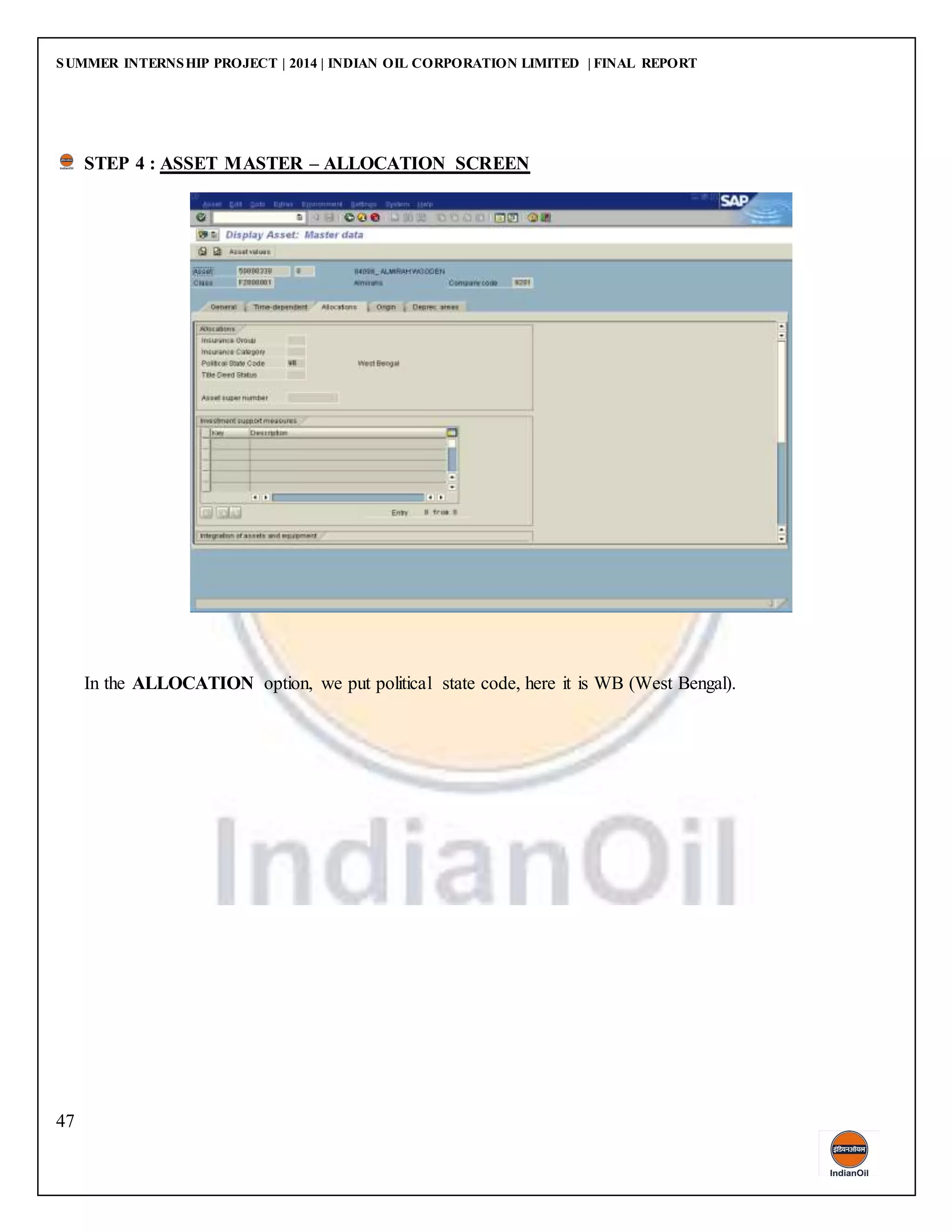 SUMMER INTERNSHIP PROJECT | 2014 | INDIAN OIL CORPORATION LIMITED | FINAL REPORT
47
STEP 4 : ASSET MASTER – ALLOCATION SCREEN
In the ALLOCATION option, we put political state code, here it is WB (West Bengal).
 