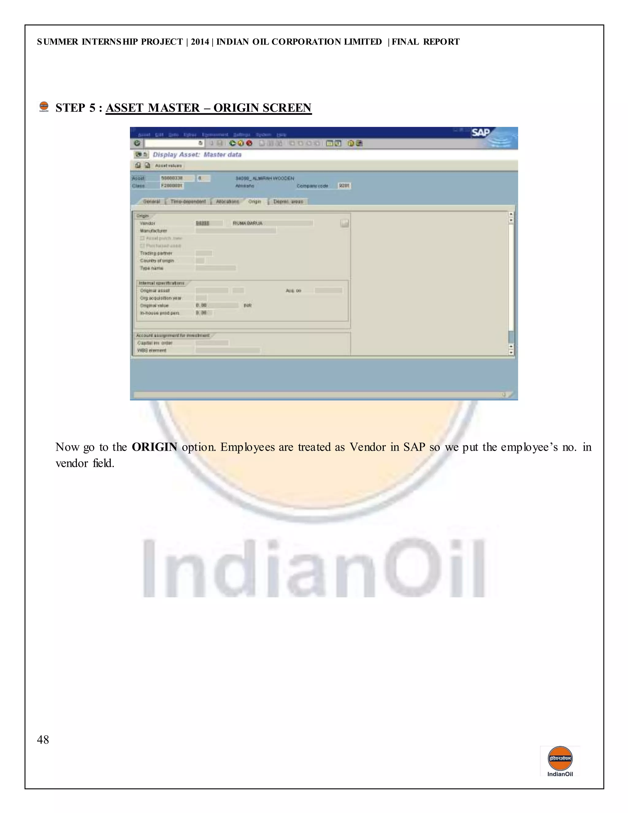 SUMMER INTERNSHIP PROJECT | 2014 | INDIAN OIL CORPORATION LIMITED | FINAL REPORT
48
STEP 5 : ASSET MASTER – ORIGIN SCREEN
Now go to the ORIGIN option. Employees are treated as Vendor in SAP so we put the employee’s no. in
vendor field.
 
