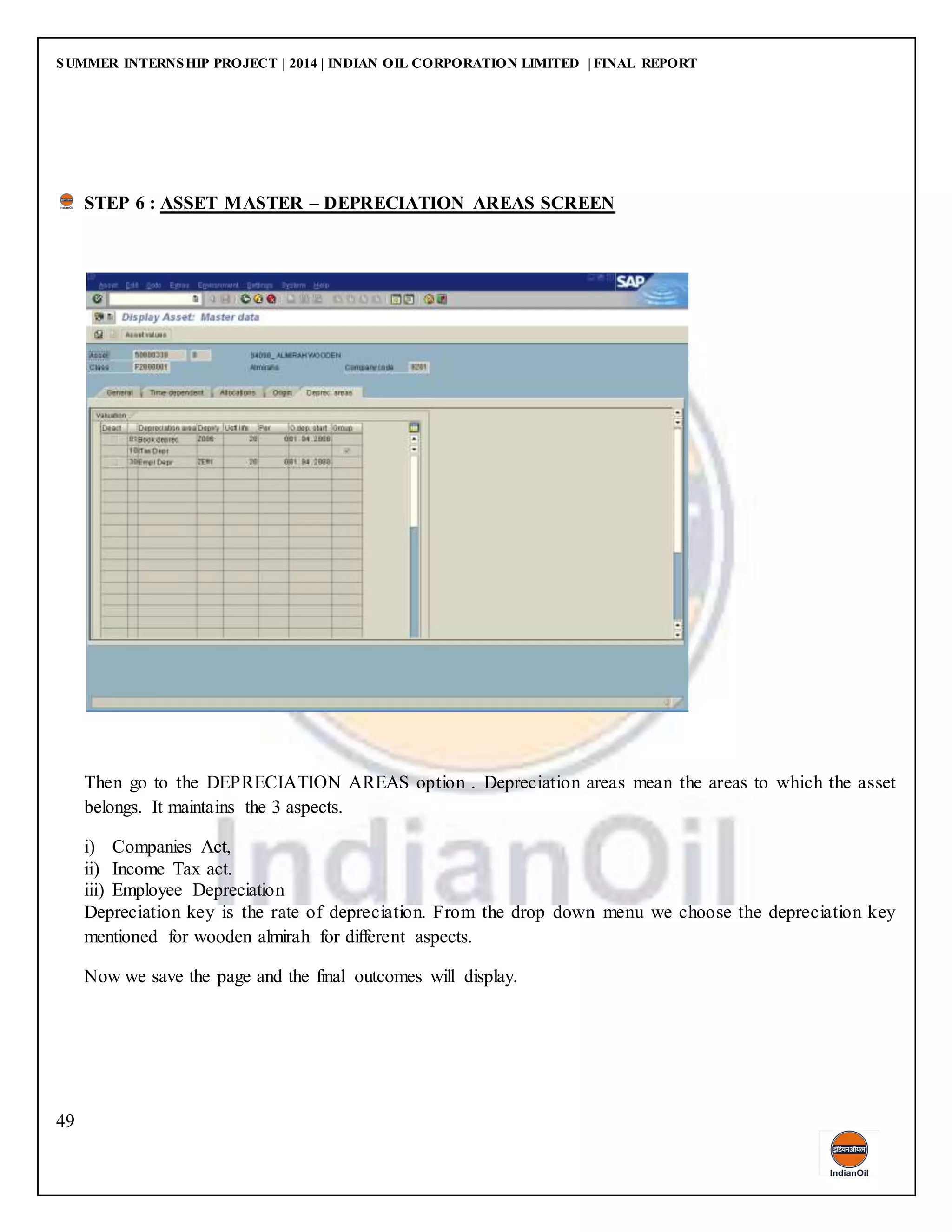 SUMMER INTERNSHIP PROJECT | 2014 | INDIAN OIL CORPORATION LIMITED | FINAL REPORT
49
STEP 6 : ASSET MASTER – DEPRECIATION AREAS SCREEN
Then go to the DEPRECIATION AREAS option . Depreciation areas mean the areas to which the asset
belongs. It maintains the 3 aspects.
i) Companies Act,
ii) Income Tax act.
iii) Employee Depreciation
Depreciation key is the rate of depreciation. From the drop down menu we choose the depreciation key
mentioned for wooden almirah for different aspects.
Now we save the page and the final outcomes will display.
 