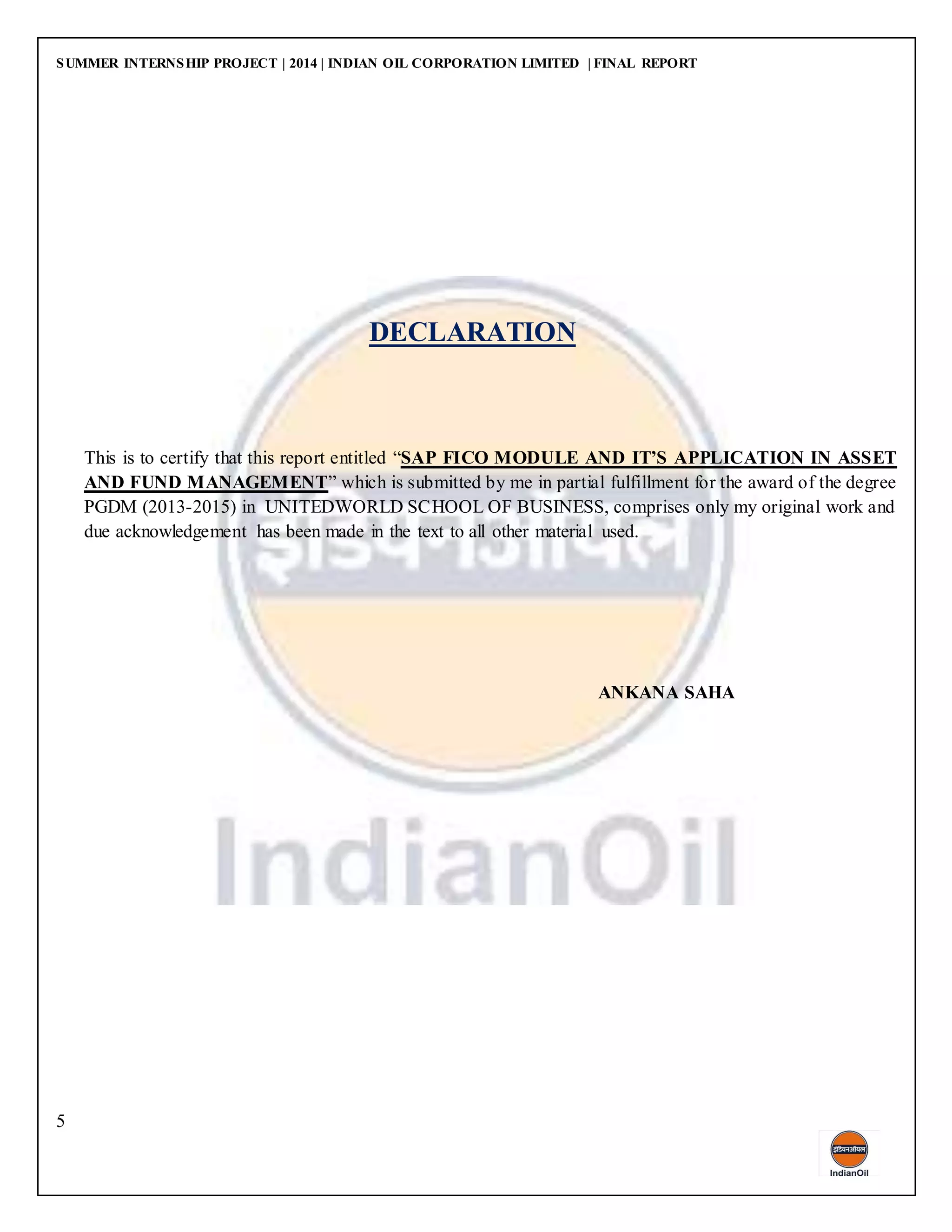 SUMMER INTERNSHIP PROJECT | 2014 | INDIAN OIL CORPORATION LIMITED | FINAL REPORT
5
DECLARATION
This is to certify that this report entitled “SAP FICO MODULE AND IT’S APPLICATION IN ASSET
AND FUND MANAGEMENT” which is submitted by me in partial fulfillment for the award of the degree
PGDM (2013-2015) in UNITEDWORLD SCHOOL OF BUSINESS, comprises only my original work and
due acknowledgement has been made in the text to all other material used.
ANKANA SAHA
 