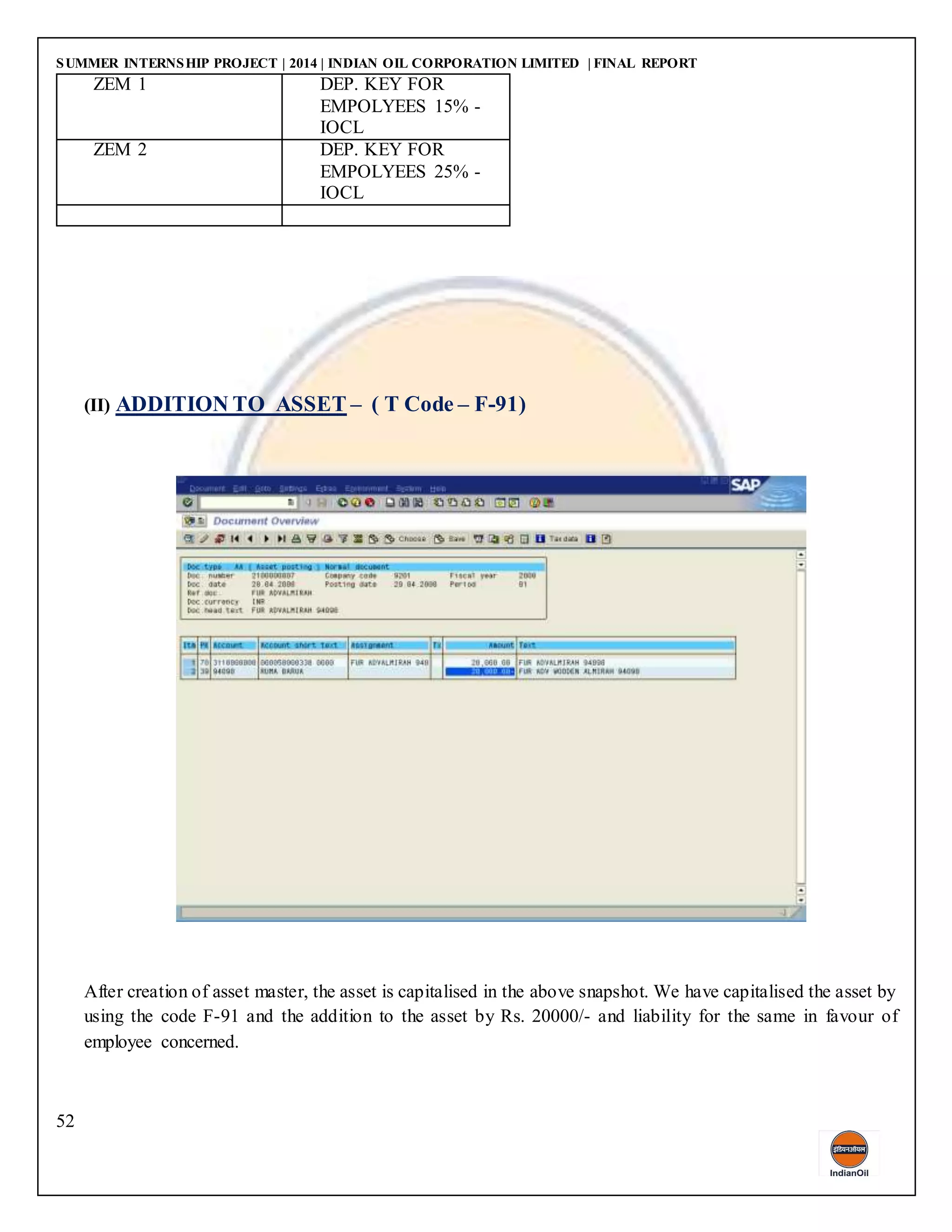 SUMMER INTERNSHIP PROJECT | 2014 | INDIAN OIL CORPORATION LIMITED | FINAL REPORT
52
ZEM 1 DEP. KEY FOR
EMPOLYEES 15% -
IOCL
ZEM 2 DEP. KEY FOR
EMPOLYEES 25% -
IOCL
(II) ADDITION TO ASSET – ( T Code – F-91)
After creation of asset master, the asset is capitalised in the above snapshot. We have capitalised the asset by
using the code F-91 and the addition to the asset by Rs. 20000/- and liability for the same in favour of
employee concerned.
 