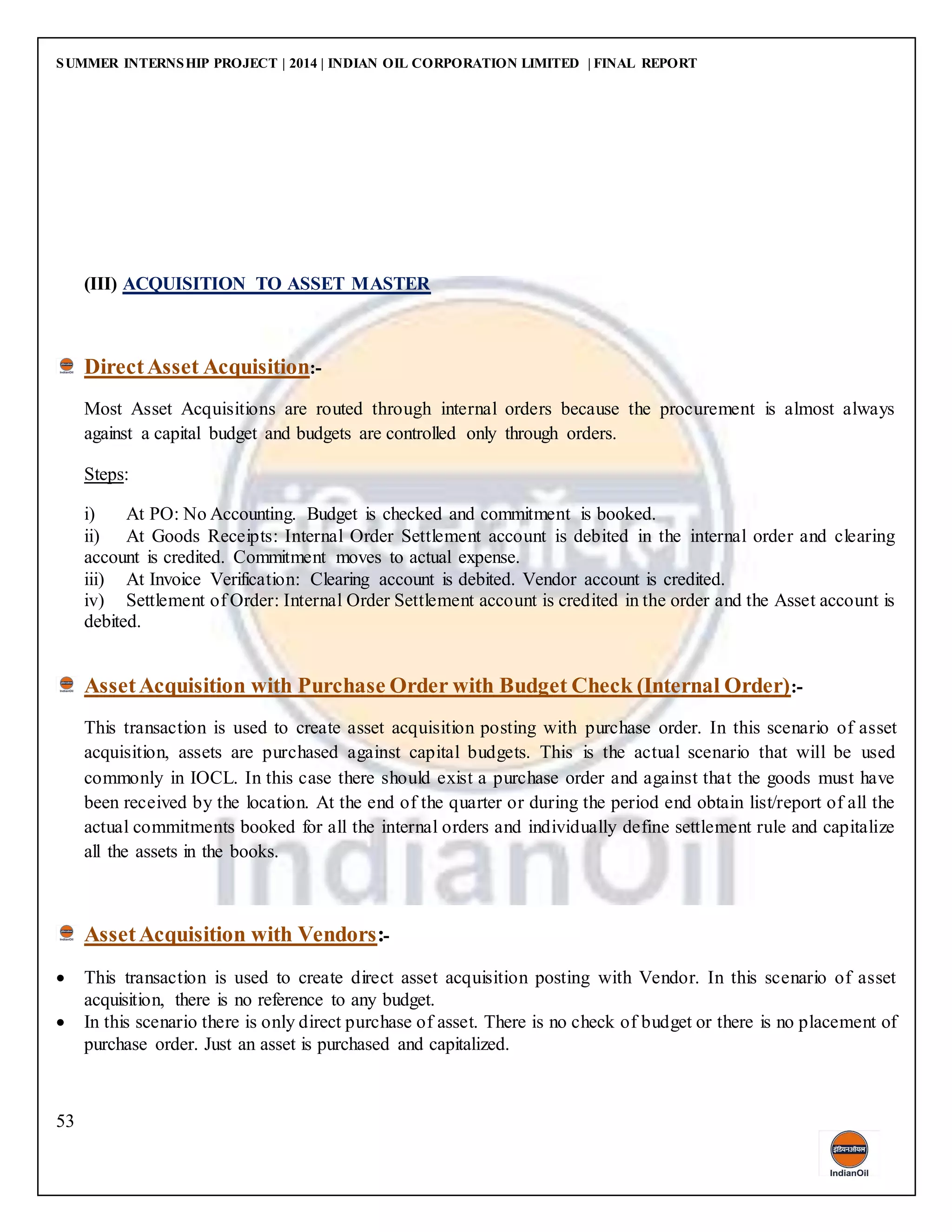 SUMMER INTERNSHIP PROJECT | 2014 | INDIAN OIL CORPORATION LIMITED | FINAL REPORT
53
(III) ACQUISITION TO ASSET MASTER
DirectAsset Acquisition:-
Most Asset Acquisitions are routed through internal orders because the procurement is almost always
against a capital budget and budgets are controlled only through orders.
Steps:
i) At PO: No Accounting. Budget is checked and commitment is booked.
ii) At Goods Receipts: Internal Order Settlement account is debited in the internal order and clearing
account is credited. Commitment moves to actual expense.
iii) At Invoice Verification: Clearing account is debited. Vendor account is credited.
iv) Settlement of Order: Internal Order Settlement account is credited in the order and the Asset account is
debited.
AssetAcquisition with Purchase Order with Budget Check (Internal Order):-
This transaction is used to create asset acquisition posting with purchase order. In this scenario of asset
acquisition, assets are purchased against capital budgets. This is the actual scenario that will be used
commonly in IOCL. In this case there should exist a purchase order and against that the goods must have
been received by the location. At the end of the quarter or during the period end obtain list/report of all the
actual commitments booked for all the internal orders and individually define settlement rule and capitalize
all the assets in the books.
AssetAcquisition with Vendors:-
 This transaction is used to create direct asset acquisition posting with Vendor. In this scenario of asset
acquisition, there is no reference to any budget.
 In this scenario there is only direct purchase of asset. There is no check of budget or there is no placement of
purchase order. Just an asset is purchased and capitalized.
 