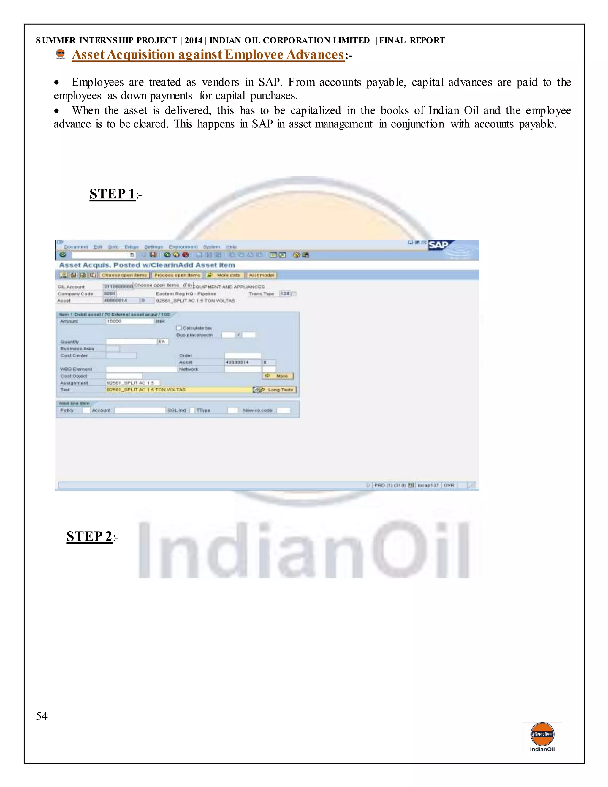 SUMMER INTERNSHIP PROJECT | 2014 | INDIAN OIL CORPORATION LIMITED | FINAL REPORT
54
AssetAcquisition againstEmployee Advances:-
 Employees are treated as vendors in SAP. From accounts payable, capital advances are paid to the
employees as down payments for capital purchases.
 When the asset is delivered, this has to be capitalized in the books of Indian Oil and the employee
advance is to be cleared. This happens in SAP in asset management in conjunction with accounts payable.
STEP 1:-
STEP 2:-
 