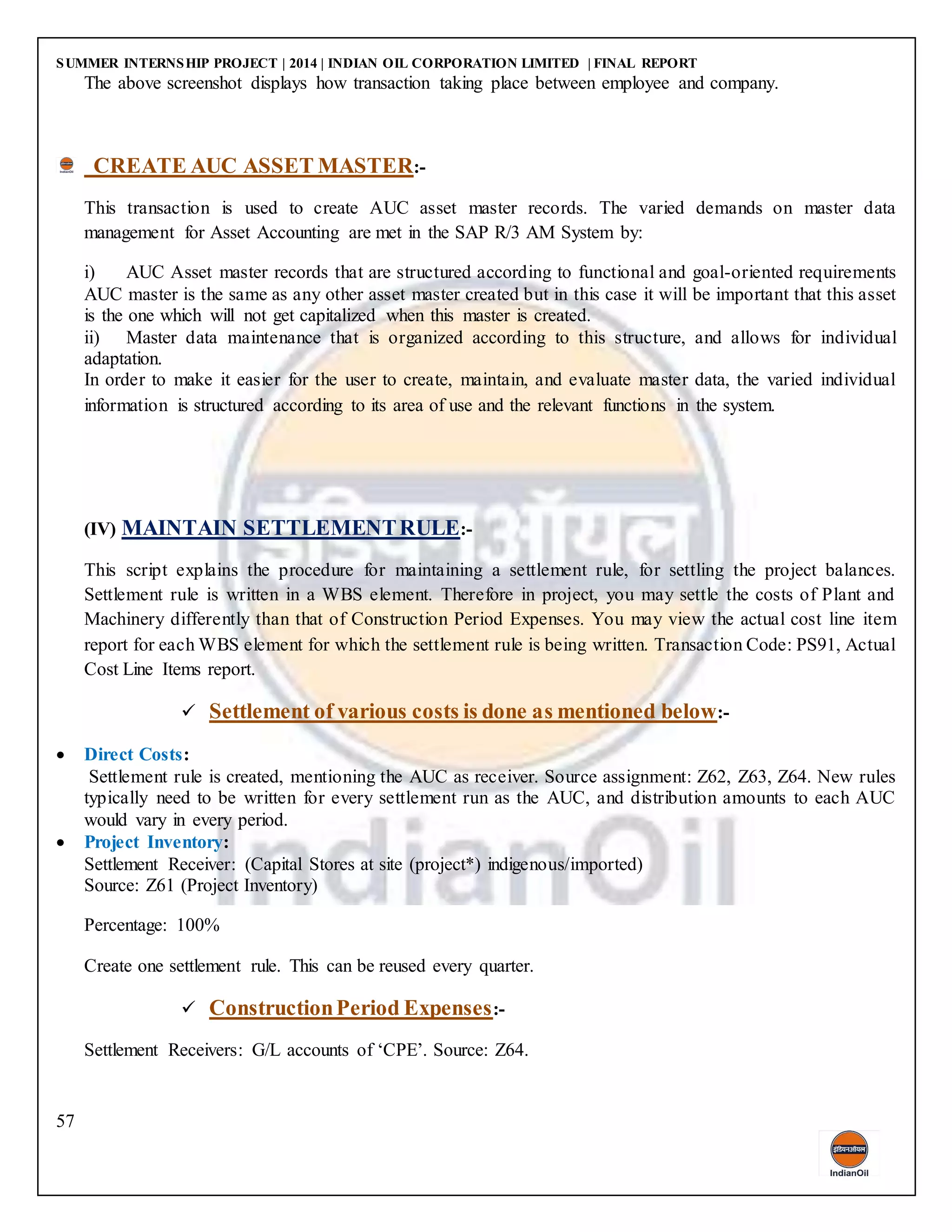 SUMMER INTERNSHIP PROJECT | 2014 | INDIAN OIL CORPORATION LIMITED | FINAL REPORT
57
The above screenshot displays how transaction taking place between employee and company.
CREATE AUC ASSET MASTER:-
This transaction is used to create AUC asset master records. The varied demands on master data
management for Asset Accounting are met in the SAP R/3 AM System by:
i) AUC Asset master records that are structured according to functional and goal-oriented requirements
AUC master is the same as any other asset master created but in this case it will be important that this asset
is the one which will not get capitalized when this master is created.
ii) Master data maintenance that is organized according to this structure, and allows for individual
adaptation.
In order to make it easier for the user to create, maintain, and evaluate master data, the varied individual
information is structured according to its area of use and the relevant functions in the system.
(IV) MAINTAIN SETTLEMENTRULE:-
This script explains the procedure for maintaining a settlement rule, for settling the project balances.
Settlement rule is written in a WBS element. Therefore in project, you may settle the costs of Plant and
Machinery differently than that of Construction Period Expenses. You may view the actual cost line item
report for each WBS element for which the settlement rule is being written. Transaction Code: PS91, Actual
Cost Line Items report.
 Settlement of various costs is done as mentioned below:-
 Direct Costs:
Settlement rule is created, mentioning the AUC as receiver. Source assignment: Z62, Z63, Z64. New rules
typically need to be written for every settlement run as the AUC, and distribution amounts to each AUC
would vary in every period.
 Project Inventory:
Settlement Receiver: (Capital Stores at site (project*) indigenous/imported)
Source: Z61 (Project Inventory)
Percentage: 100%
Create one settlement rule. This can be reused every quarter.
 ConstructionPeriod Expenses:-
Settlement Receivers: G/L accounts of ‘CPE’. Source: Z64.
 