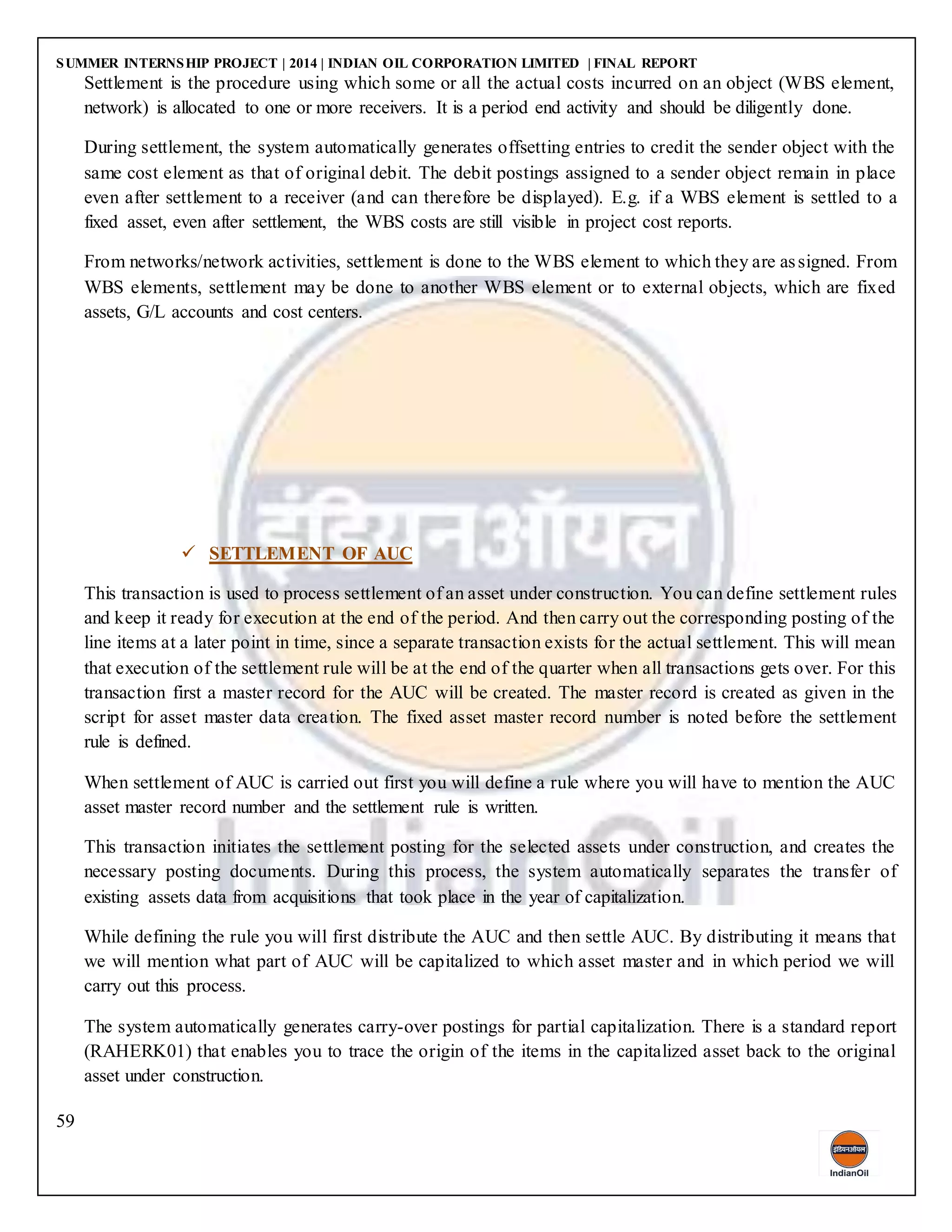 SUMMER INTERNSHIP PROJECT | 2014 | INDIAN OIL CORPORATION LIMITED | FINAL REPORT
59
Settlement is the procedure using which some or all the actual costs incurred on an object (WBS element,
network) is allocated to one or more receivers. It is a period end activity and should be diligently done.
During settlement, the system automatically generates offsetting entries to credit the sender object with the
same cost element as that of original debit. The debit postings assigned to a sender object remain in place
even after settlement to a receiver (and can therefore be displayed). E.g. if a WBS element is settled to a
fixed asset, even after settlement, the WBS costs are still visible in project cost reports.
From networks/network activities, settlement is done to the WBS element to which they are assigned. From
WBS elements, settlement may be done to another WBS element or to external objects, which are fixed
assets, G/L accounts and cost centers.
 SETTLEMENT OF AUC
This transaction is used to process settlement of an asset under construction. You can define settlement rules
and keep it ready for execution at the end of the period. And then carry out the corresponding posting of the
line items at a later point in time, since a separate transaction exists for the actual settlement. This will mean
that execution of the settlement rule will be at the end of the quarter when all transactions gets over. For this
transaction first a master record for the AUC will be created. The master record is created as given in the
script for asset master data creation. The fixed asset master record number is noted before the settlement
rule is defined.
When settlement of AUC is carried out first you will define a rule where you will have to mention the AUC
asset master record number and the settlement rule is written.
This transaction initiates the settlement posting for the selected assets under construction, and creates the
necessary posting documents. During this process, the system automatically separates the transfer of
existing assets data from acquisitions that took place in the year of capitalization.
While defining the rule you will first distribute the AUC and then settle AUC. By distributing it means that
we will mention what part of AUC will be capitalized to which asset master and in which period we will
carry out this process.
The system automatically generates carry-over postings for partial capitalization. There is a standard report
(RAHERK01) that enables you to trace the origin of the items in the capitalized asset back to the original
asset under construction.
 