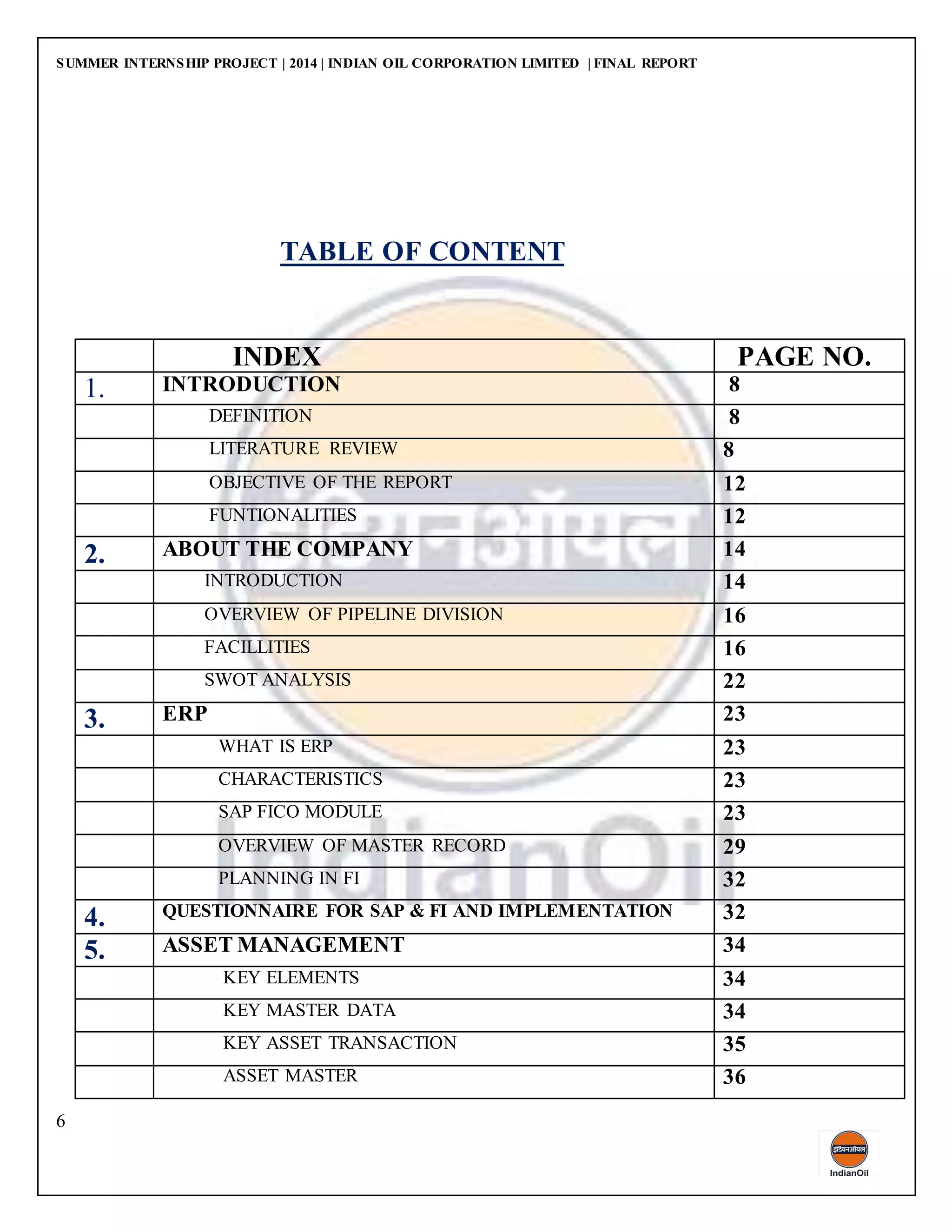 SUMMER INTERNSHIP PROJECT | 2014 | INDIAN OIL CORPORATION LIMITED | FINAL REPORT
6
TABLE OF CONTENT
INDEX PAGE NO.
1. INTRODUCTION 8
DEFINITION 8
LITERATURE REVIEW 8
OBJECTIVE OF THE REPORT 12
FUNTIONALITIES 12
2. ABOUT THE COMPANY 14
INTRODUCTION 14
OVERVIEW OF PIPELINE DIVISION 16
FACILLITIES 16
SWOT ANALYSIS 22
3. ERP 23
WHAT IS ERP 23
CHARACTERISTICS 23
SAP FICO MODULE 23
OVERVIEW OF MASTER RECORD 29
PLANNING IN FI 32
4. QUESTIONNAIRE FOR SAP & FI AND IMPLEMENTATION 32
5. ASSET MANAGEMENT 34
KEY ELEMENTS 34
KEY MASTER DATA 34
KEY ASSET TRANSACTION 35
ASSET MASTER 36
 
