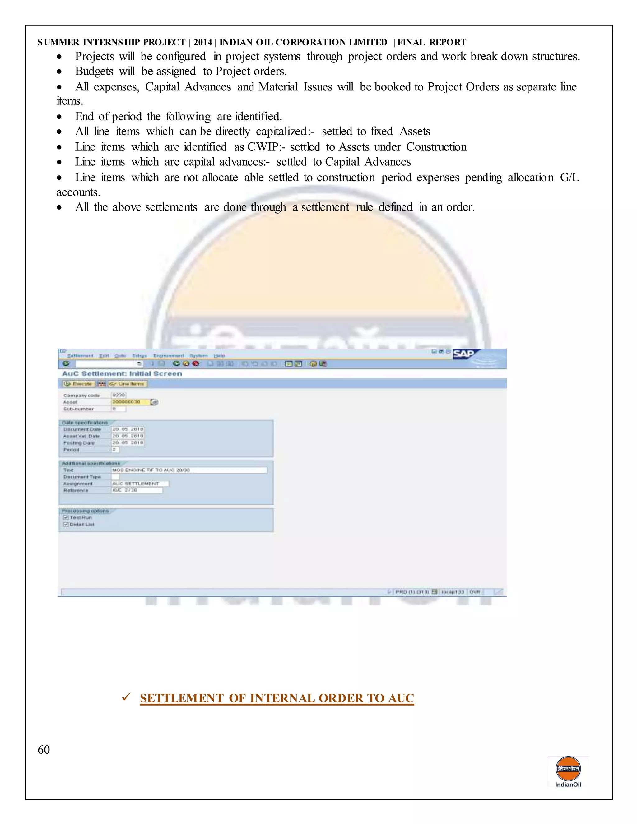 SUMMER INTERNSHIP PROJECT | 2014 | INDIAN OIL CORPORATION LIMITED | FINAL REPORT
60
 Projects will be configured in project systems through project orders and work break down structures.
 Budgets will be assigned to Project orders.
 All expenses, Capital Advances and Material Issues will be booked to Project Orders as separate line
items.
 End of period the following are identified.
 All line items which can be directly capitalized:- settled to fixed Assets
 Line items which are identified as CWIP:- settled to Assets under Construction
 Line items which are capital advances:- settled to Capital Advances
 Line items which are not allocate able settled to construction period expenses pending allocation G/L
accounts.
 All the above settlements are done through a settlement rule defined in an order.
 SETTLEMENT OF INTERNAL ORDER TO AUC
 