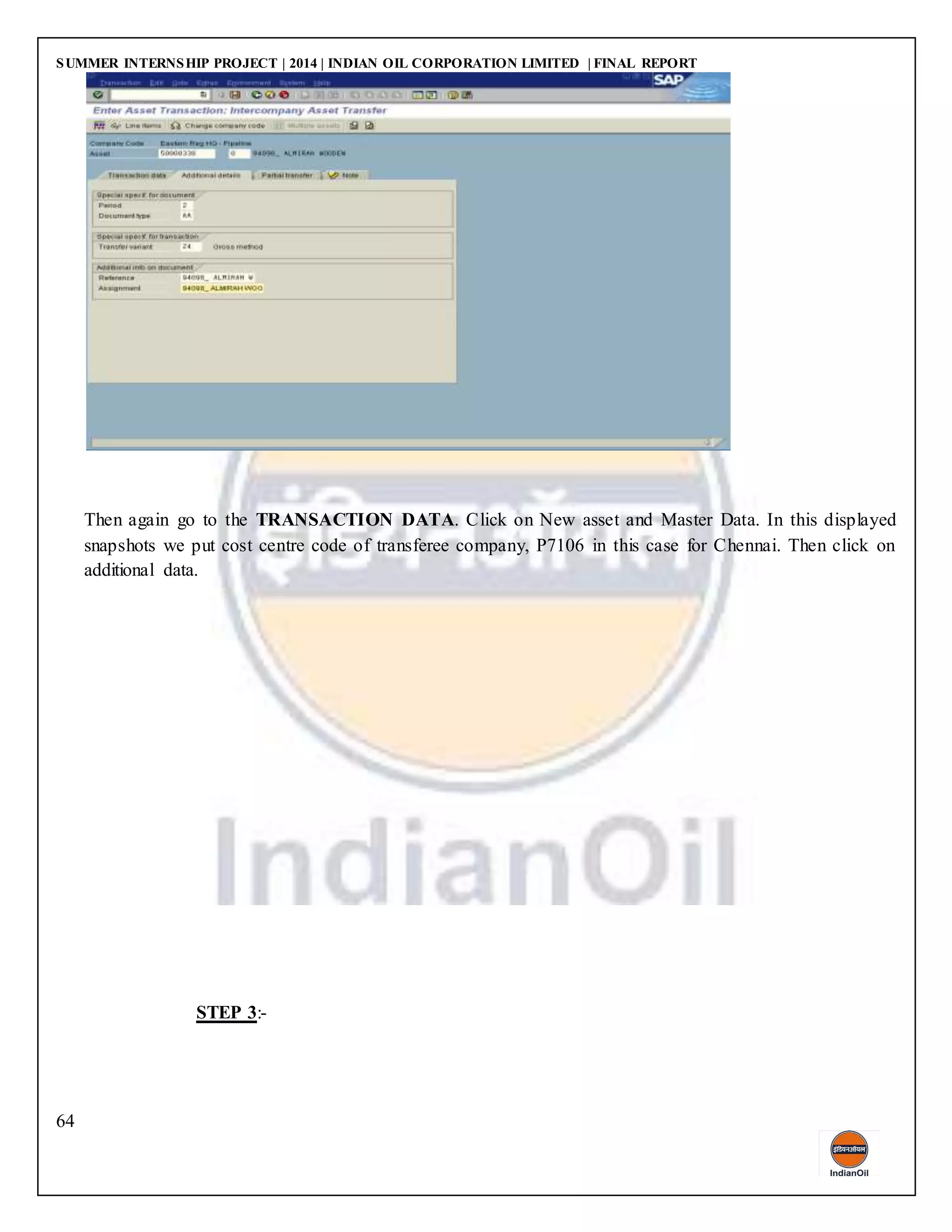 SUMMER INTERNSHIP PROJECT | 2014 | INDIAN OIL CORPORATION LIMITED | FINAL REPORT
64
Then again go to the TRANSACTION DATA. Click on New asset and Master Data. In this displayed
snapshots we put cost centre code of transferee company, P7106 in this case for Chennai. Then click on
additional data.
STEP 3:-
 