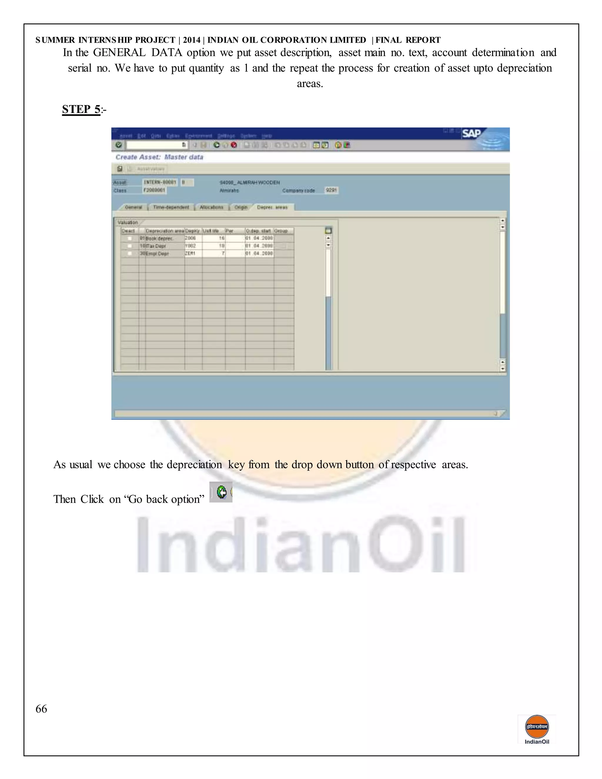 SUMMER INTERNSHIP PROJECT | 2014 | INDIAN OIL CORPORATION LIMITED | FINAL REPORT
66
In the GENERAL DATA option we put asset description, asset main no. text, account determination and
serial no. We have to put quantity as 1 and the repeat the process for creation of asset upto depreciation
areas.
STEP 5:-
As usual we choose the depreciation key from the drop down button of respective areas.
Then Click on “Go back option”
 