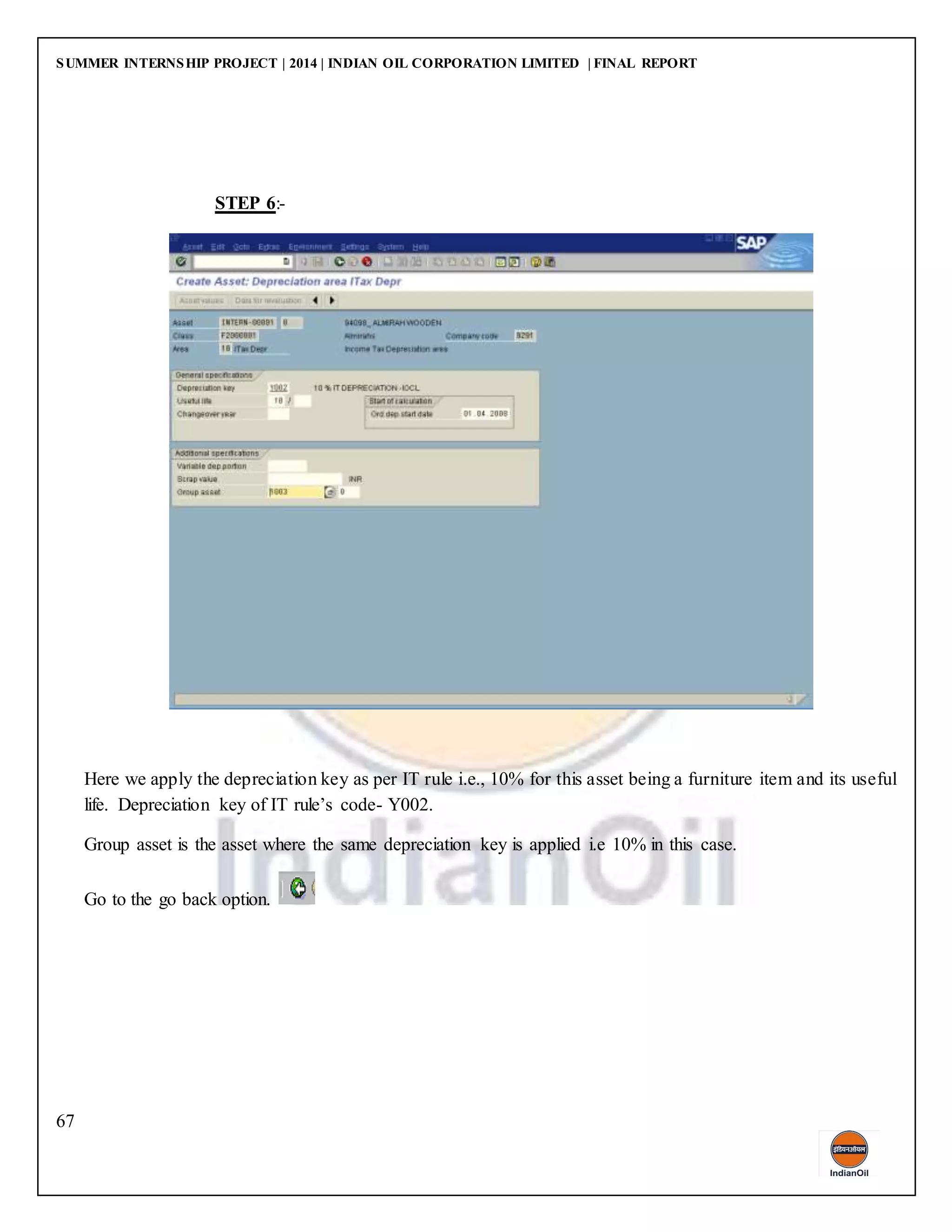SUMMER INTERNSHIP PROJECT | 2014 | INDIAN OIL CORPORATION LIMITED | FINAL REPORT
67
STEP 6:-
Here we apply the depreciation key as per IT rule i.e., 10% for this asset being a furniture item and its useful
life. Depreciation key of IT rule’s code- Y002.
Group asset is the asset where the same depreciation key is applied i.e 10% in this case.
Go to the go back option.
 