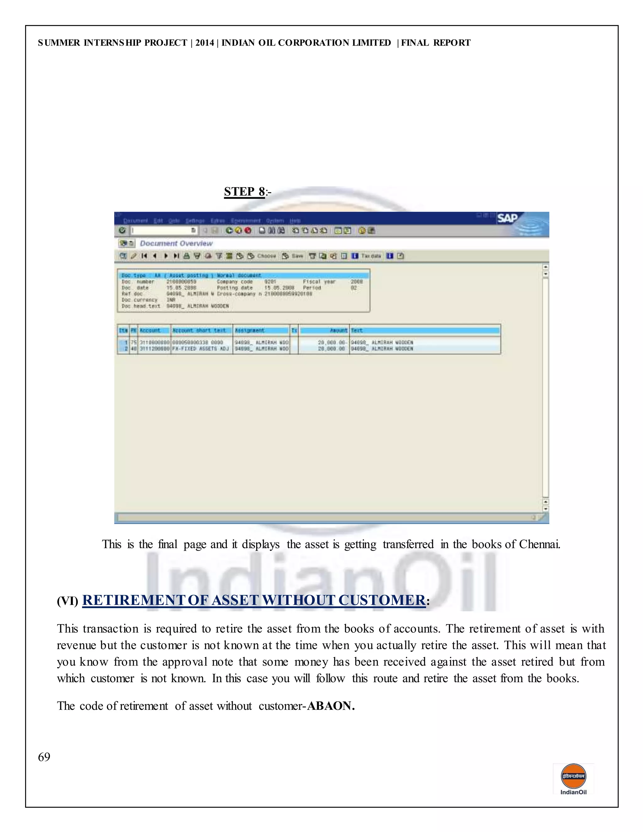 SUMMER INTERNSHIP PROJECT | 2014 | INDIAN OIL CORPORATION LIMITED | FINAL REPORT
69
STEP 8:-
This is the final page and it displays the asset is getting transferred in the books of Chennai.
(VI) RETIREMENTOF ASSET WITHOUT CUSTOMER:
This transaction is required to retire the asset from the books of accounts. The retirement of asset is with
revenue but the customer is not known at the time when you actually retire the asset. This will mean that
you know from the approval note that some money has been received against the asset retired but from
which customer is not known. In this case you will follow this route and retire the asset from the books.
The code of retirement of asset without customer-ABAON.
 