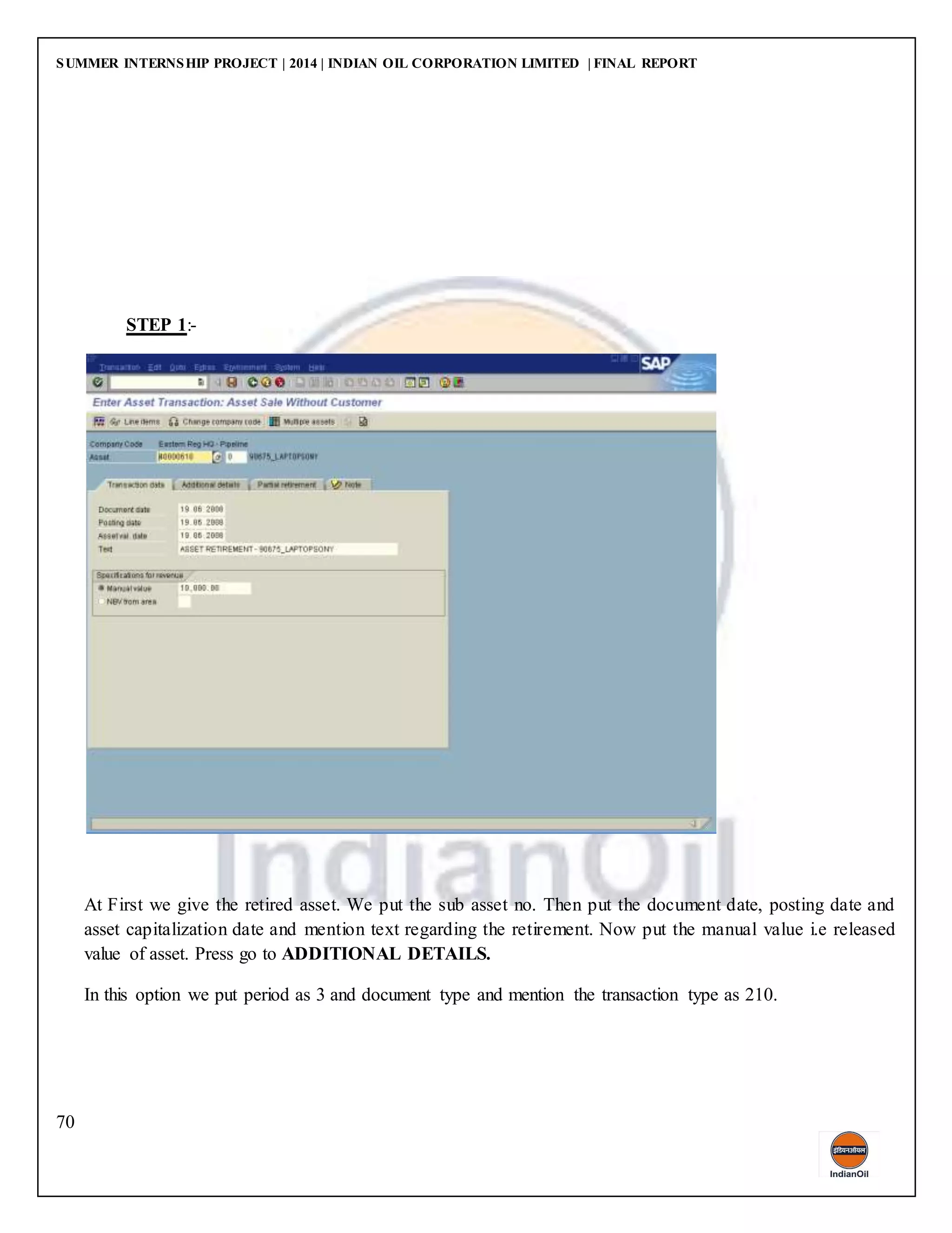 SUMMER INTERNSHIP PROJECT | 2014 | INDIAN OIL CORPORATION LIMITED | FINAL REPORT
70
STEP 1:-
At First we give the retired asset. We put the sub asset no. Then put the document date, posting date and
asset capitalization date and mention text regarding the retirement. Now put the manual value i.e released
value of asset. Press go to ADDITIONAL DETAILS.
In this option we put period as 3 and document type and mention the transaction type as 210.
 