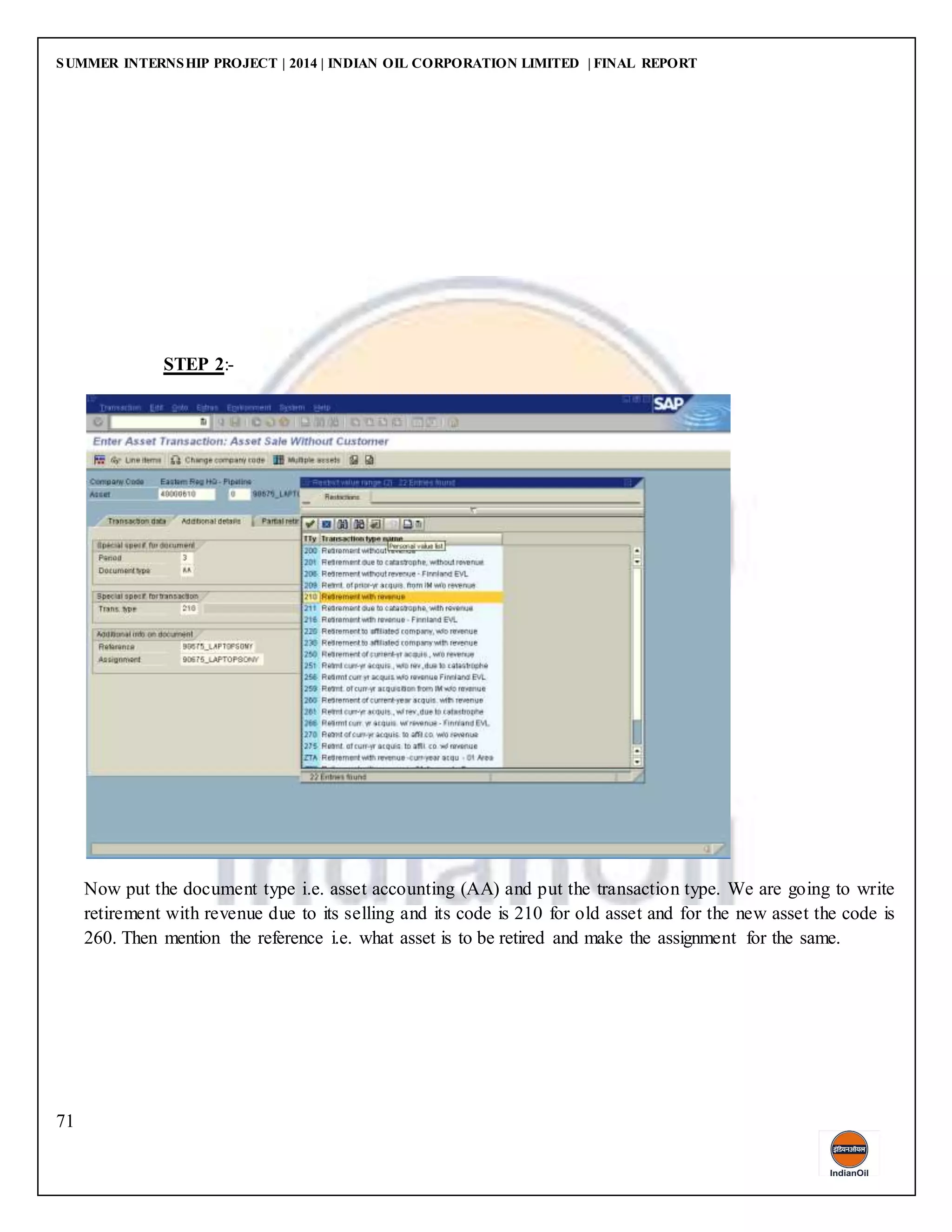 SUMMER INTERNSHIP PROJECT | 2014 | INDIAN OIL CORPORATION LIMITED | FINAL REPORT
71
STEP 2:-
Now put the document type i.e. asset accounting (AA) and put the transaction type. We are going to write
retirement with revenue due to its selling and its code is 210 for old asset and for the new asset the code is
260. Then mention the reference i.e. what asset is to be retired and make the assignment for the same.
 