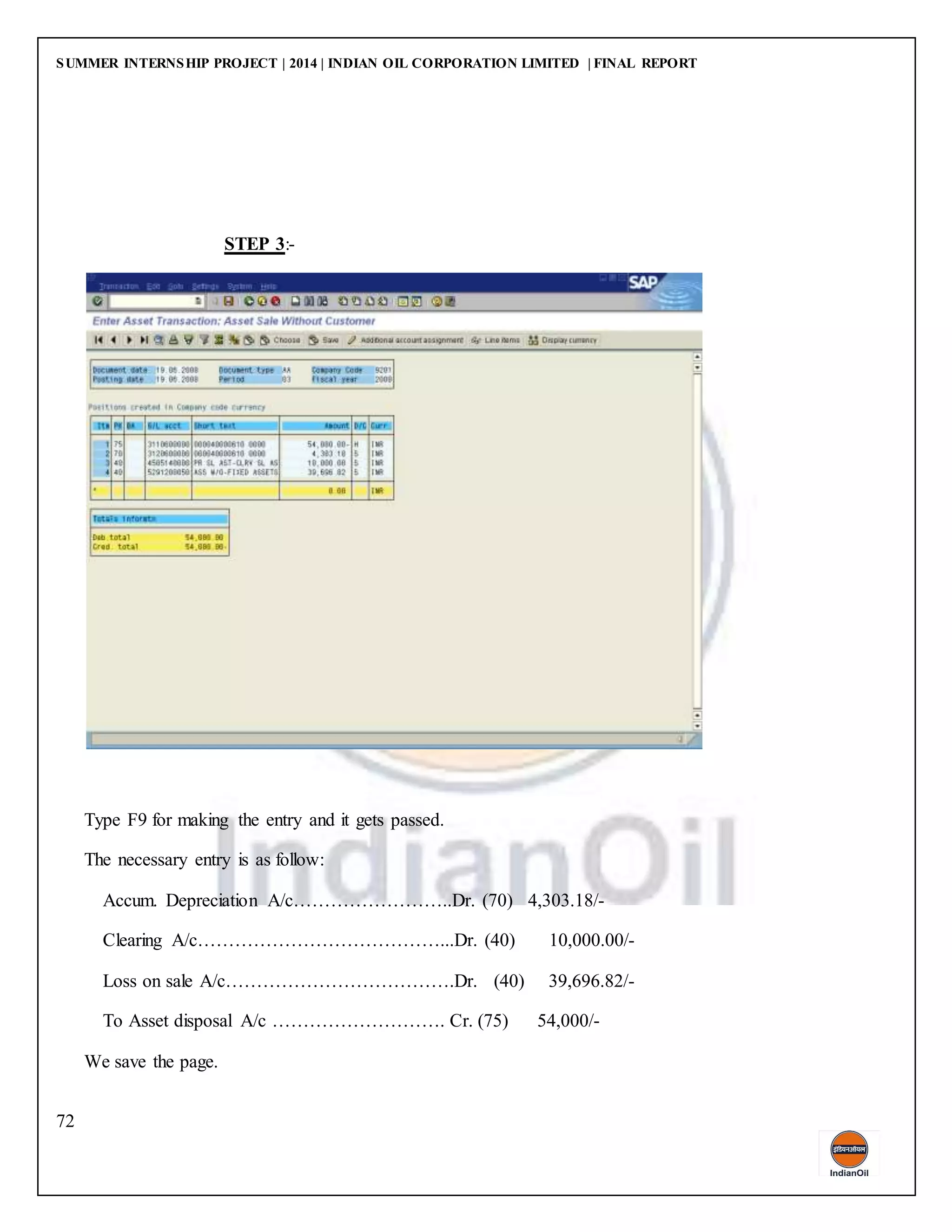SUMMER INTERNSHIP PROJECT | 2014 | INDIAN OIL CORPORATION LIMITED | FINAL REPORT
72
STEP 3:-
Type F9 for making the entry and it gets passed.
The necessary entry is as follow:
Accum. Depreciation A/c……………………..Dr. (70) 4,303.18/-
Clearing A/c…………………………………...Dr. (40) 10,000.00/-
Loss on sale A/c……………………………….Dr. (40) 39,696.82/-
To Asset disposal A/c ………………………. Cr. (75) 54,000/-
We save the page.
 