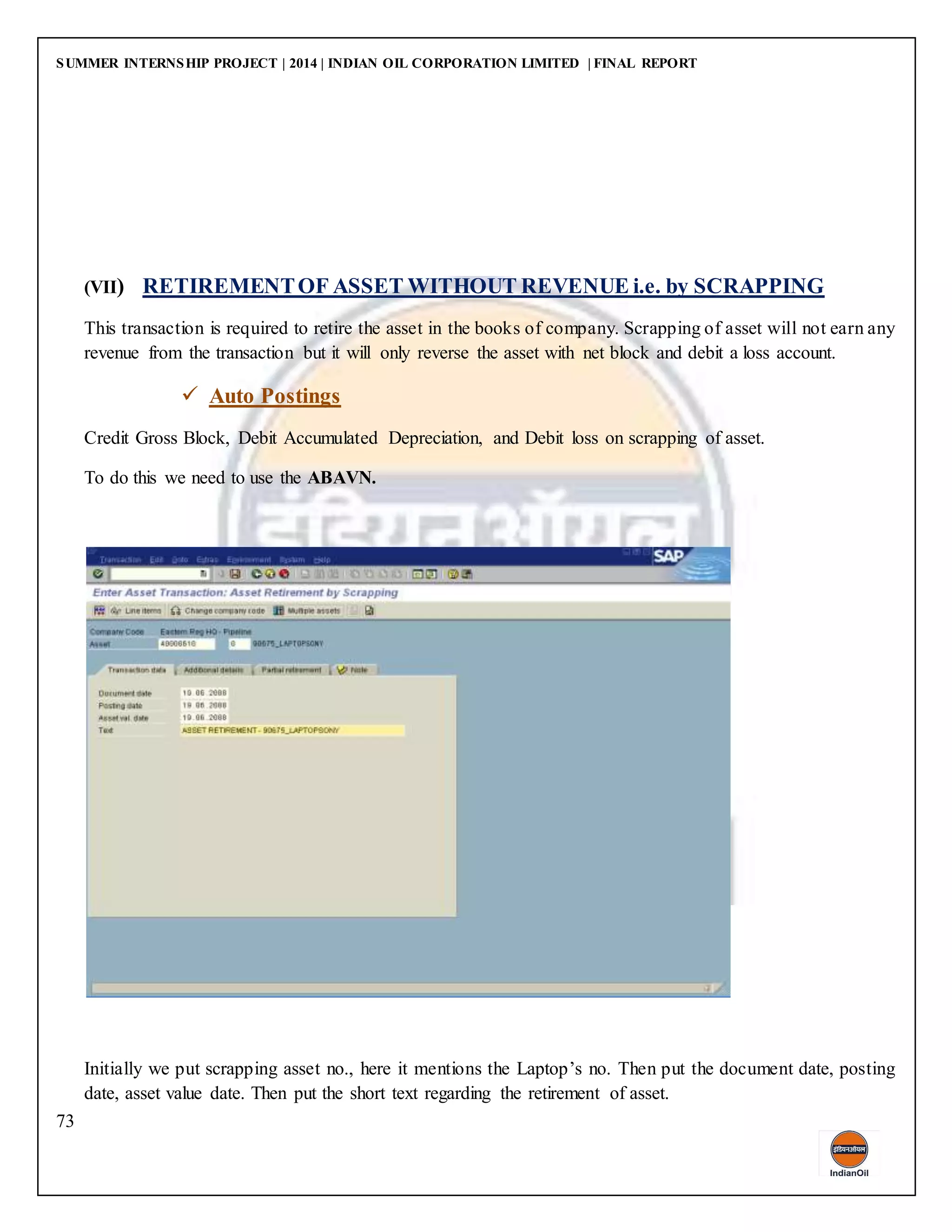 SUMMER INTERNSHIP PROJECT | 2014 | INDIAN OIL CORPORATION LIMITED | FINAL REPORT
73
(VII) RETIREMENTOF ASSET WITHOUT REVENUE i.e. by SCRAPPING
This transaction is required to retire the asset in the books of company. Scrapping of asset will not earn any
revenue from the transaction but it will only reverse the asset with net block and debit a loss account.
 Auto Postings
Credit Gross Block, Debit Accumulated Depreciation, and Debit loss on scrapping of asset.
To do this we need to use the ABAVN.
Initially we put scrapping asset no., here it mentions the Laptop’s no. Then put the document date, posting
date, asset value date. Then put the short text regarding the retirement of asset.
 