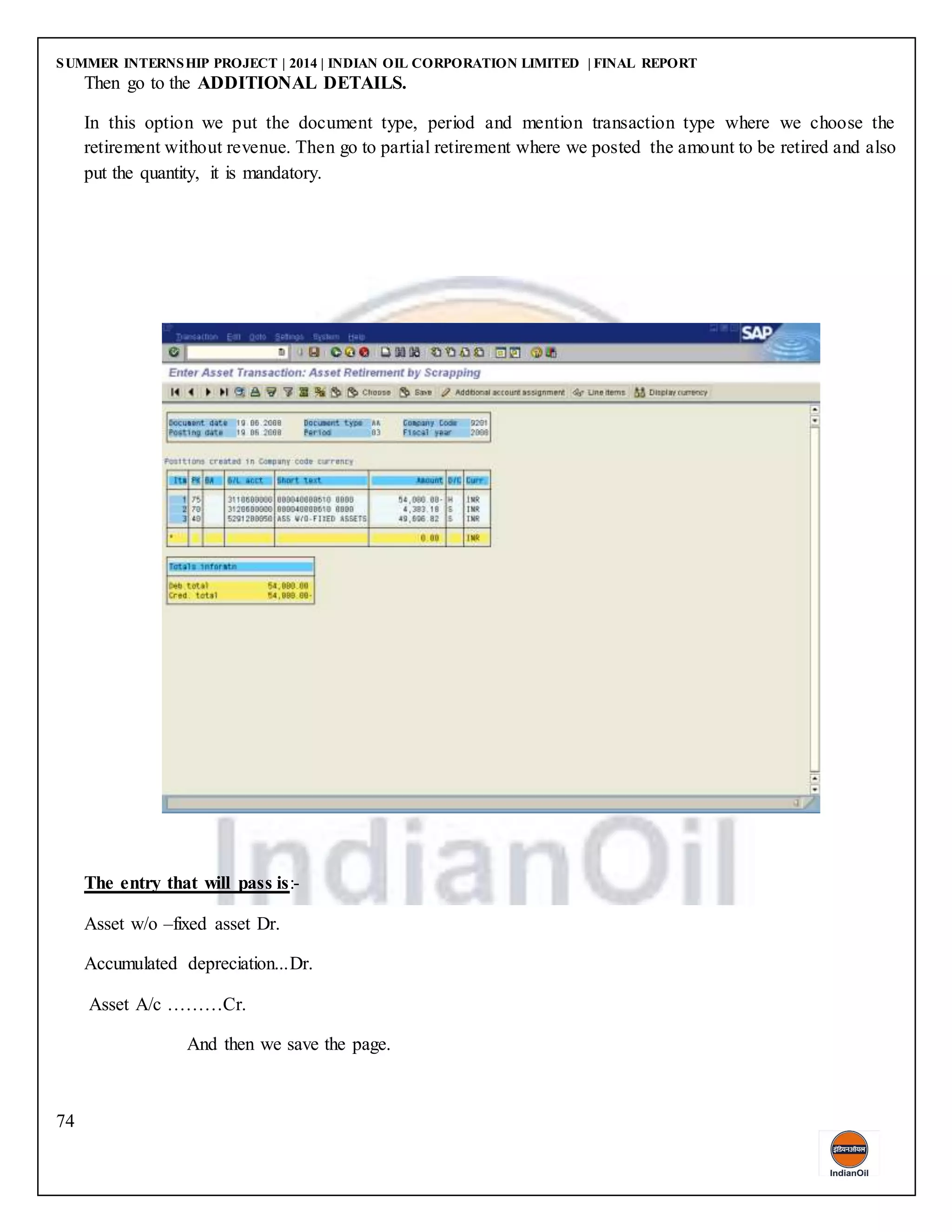 SUMMER INTERNSHIP PROJECT | 2014 | INDIAN OIL CORPORATION LIMITED | FINAL REPORT
74
Then go to the ADDITIONAL DETAILS.
In this option we put the document type, period and mention transaction type where we choose the
retirement without revenue. Then go to partial retirement where we posted the amount to be retired and also
put the quantity, it is mandatory.
The entry that will pass is:-
Asset w/o –fixed asset Dr.
Accumulated depreciation...Dr.
Asset A/c ………Cr.
And then we save the page.
 