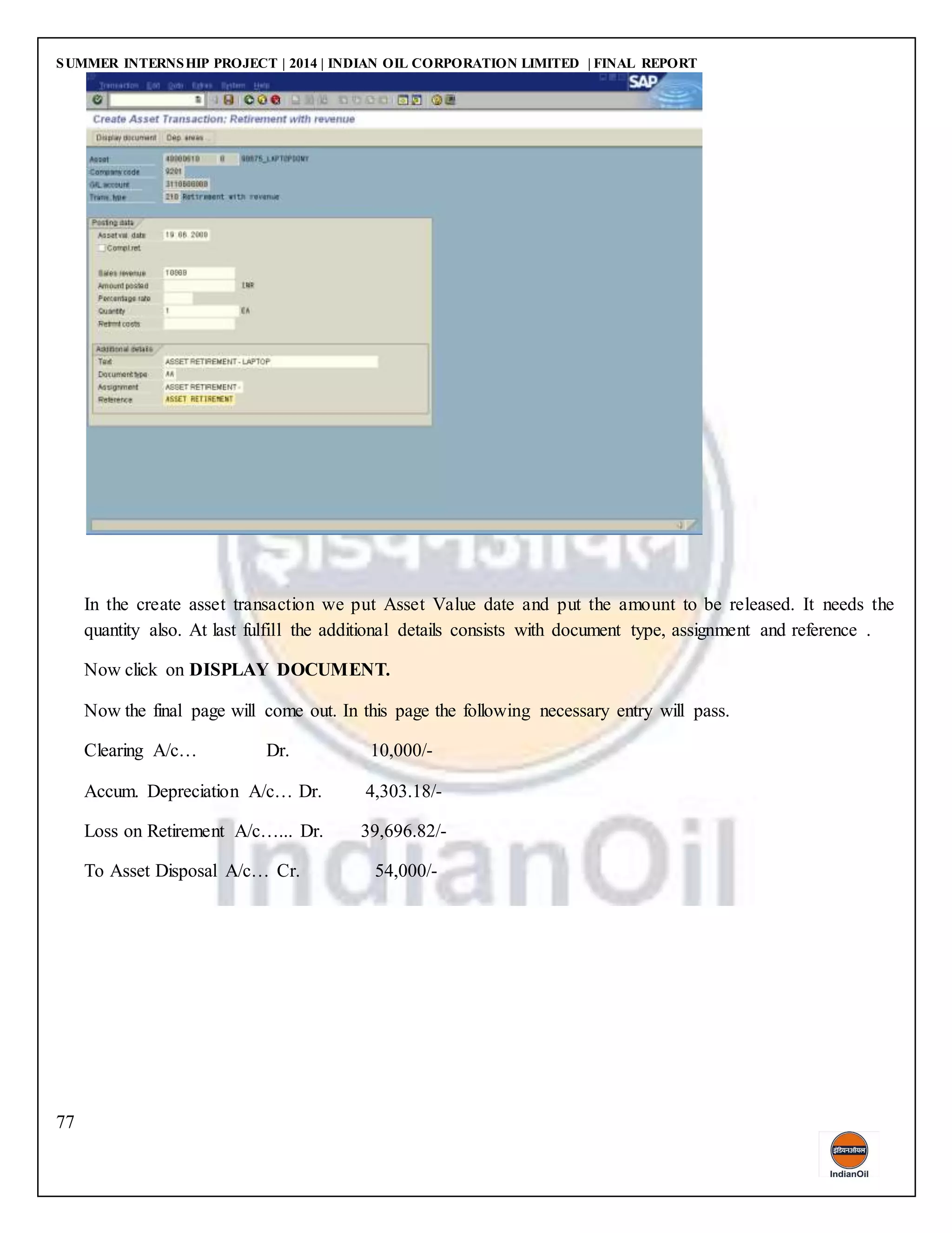 SUMMER INTERNSHIP PROJECT | 2014 | INDIAN OIL CORPORATION LIMITED | FINAL REPORT
77
In the create asset transaction we put Asset Value date and put the amount to be released. It needs the
quantity also. At last fulfill the additional details consists with document type, assignment and reference .
Now click on DISPLAY DOCUMENT.
Now the final page will come out. In this page the following necessary entry will pass.
Clearing A/c… Dr. 10,000/-
Accum. Depreciation A/c… Dr. 4,303.18/-
Loss on Retirement A/c…... Dr. 39,696.82/-
To Asset Disposal A/c… Cr. 54,000/-
 