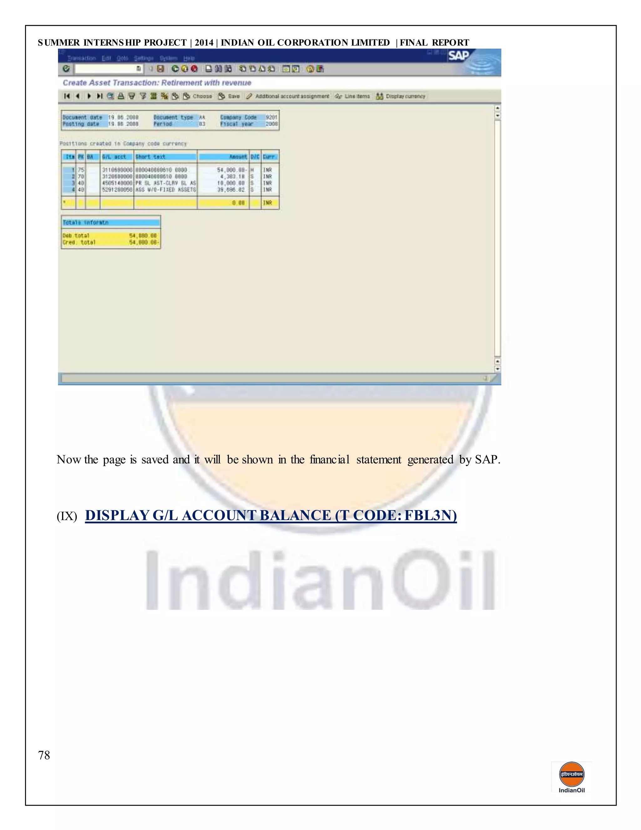 SUMMER INTERNSHIP PROJECT | 2014 | INDIAN OIL CORPORATION LIMITED | FINAL REPORT
78
Now the page is saved and it will be shown in the financial statement generated by SAP.
(IX) DISPLAY G/L ACCOUNT BALANCE (T CODE:FBL3N)
 