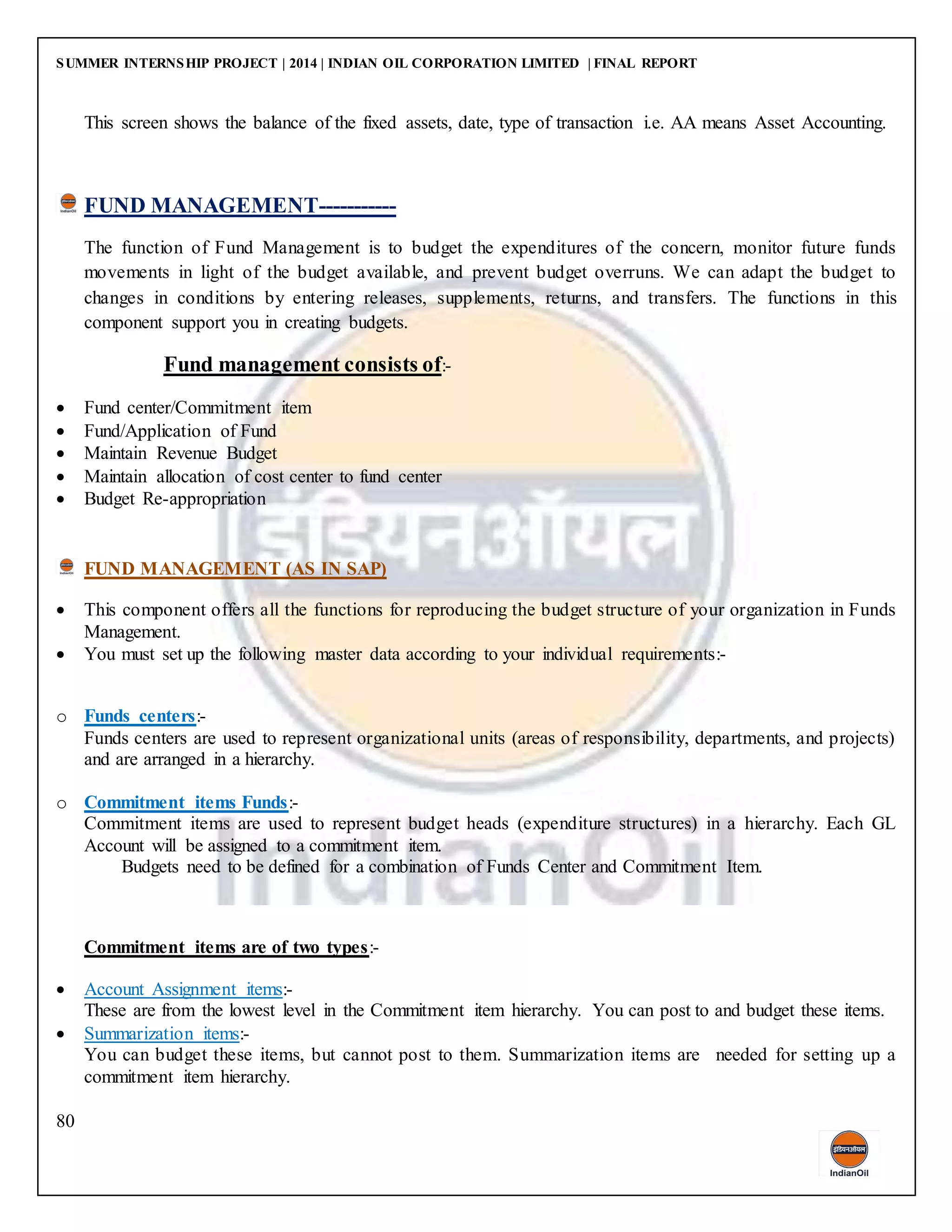 SUMMER INTERNSHIP PROJECT | 2014 | INDIAN OIL CORPORATION LIMITED | FINAL REPORT
80
This screen shows the balance of the fixed assets, date, type of transaction i.e. AA means Asset Accounting.
FUND MANAGEMENT-----------
The function of Fund Management is to budget the expenditures of the concern, monitor future funds
movements in light of the budget available, and prevent budget overruns. We can adapt the budget to
changes in conditions by entering releases, supplements, returns, and transfers. The functions in this
component support you in creating budgets.
Fund management consists of:-
 Fund center/Commitment item
 Fund/Application of Fund
 Maintain Revenue Budget
 Maintain allocation of cost center to fund center
 Budget Re-appropriation
FUND MANAGEMENT (AS IN SAP)
 This component offers all the functions for reproducing the budget structure of your organization in Funds
Management.
 You must set up the following master data according to your individual requirements:-
o Funds centers:-
Funds centers are used to represent organizational units (areas of responsibility, departments, and projects)
and are arranged in a hierarchy.
o Commitment items Funds:-
Commitment items are used to represent budget heads (expenditure structures) in a hierarchy. Each GL
Account will be assigned to a commitment item.
Budgets need to be defined for a combination of Funds Center and Commitment Item.
Commitment items are of two types:-
 Account Assignment items:-
These are from the lowest level in the Commitment item hierarchy. You can post to and budget these items.
 Summarization items:-
You can budget these items, but cannot post to them. Summarization items are needed for setting up a
commitment item hierarchy.
 