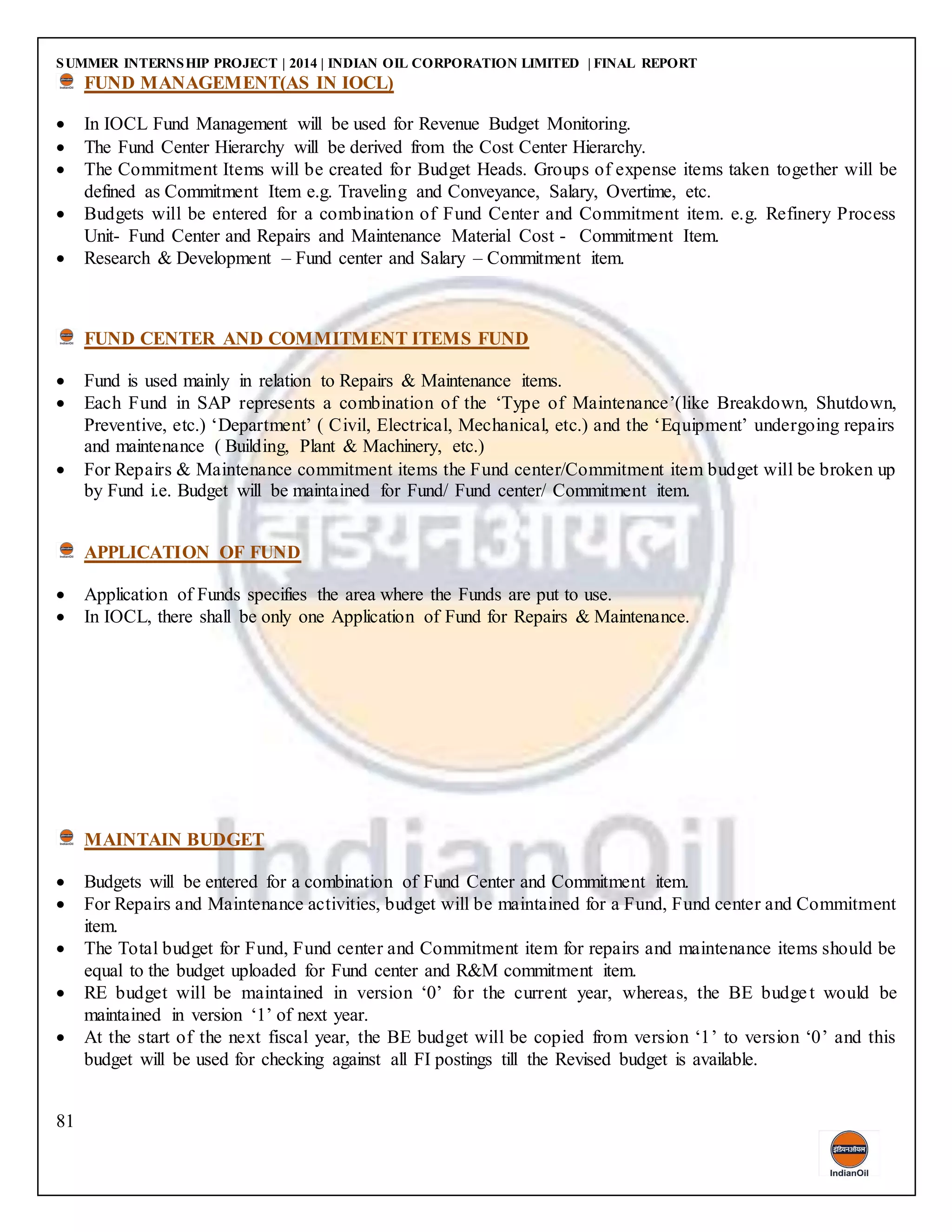 SUMMER INTERNSHIP PROJECT | 2014 | INDIAN OIL CORPORATION LIMITED | FINAL REPORT
81
FUND MANAGEMENT(AS IN IOCL)
 In IOCL Fund Management will be used for Revenue Budget Monitoring.
 The Fund Center Hierarchy will be derived from the Cost Center Hierarchy.
 The Commitment Items will be created for Budget Heads. Groups of expense items taken together will be
defined as Commitment Item e.g. Traveling and Conveyance, Salary, Overtime, etc.
 Budgets will be entered for a combination of Fund Center and Commitment item. e.g. Refinery Process
Unit- Fund Center and Repairs and Maintenance Material Cost - Commitment Item.
 Research & Development – Fund center and Salary – Commitment item.
FUND CENTER AND COMMITMENT ITEMS FUND
 Fund is used mainly in relation to Repairs & Maintenance items.
 Each Fund in SAP represents a combination of the ‘Type of Maintenance’(like Breakdown, Shutdown,
Preventive, etc.) ‘Department’ ( Civil, Electrical, Mechanical, etc.) and the ‘Equipment’ undergoing repairs
and maintenance ( Building, Plant & Machinery, etc.)
 For Repairs & Maintenance commitment items the Fund center/Commitment item budget will be broken up
by Fund i.e. Budget will be maintained for Fund/ Fund center/ Commitment item.
APPLICATION OF FUND
 Application of Funds specifies the area where the Funds are put to use.
 In IOCL, there shall be only one Application of Fund for Repairs & Maintenance.
MAINTAIN BUDGET
 Budgets will be entered for a combination of Fund Center and Commitment item.
 For Repairs and Maintenance activities, budget will be maintained for a Fund, Fund center and Commitment
item.
 The Total budget for Fund, Fund center and Commitment item for repairs and maintenance items should be
equal to the budget uploaded for Fund center and R&M commitment item.
 RE budget will be maintained in version ‘0’ for the current year, whereas, the BE budget would be
maintained in version ‘1’ of next year.
 At the start of the next fiscal year, the BE budget will be copied from version ‘1’ to version ‘0’ and this
budget will be used for checking against all FI postings till the Revised budget is available.
 