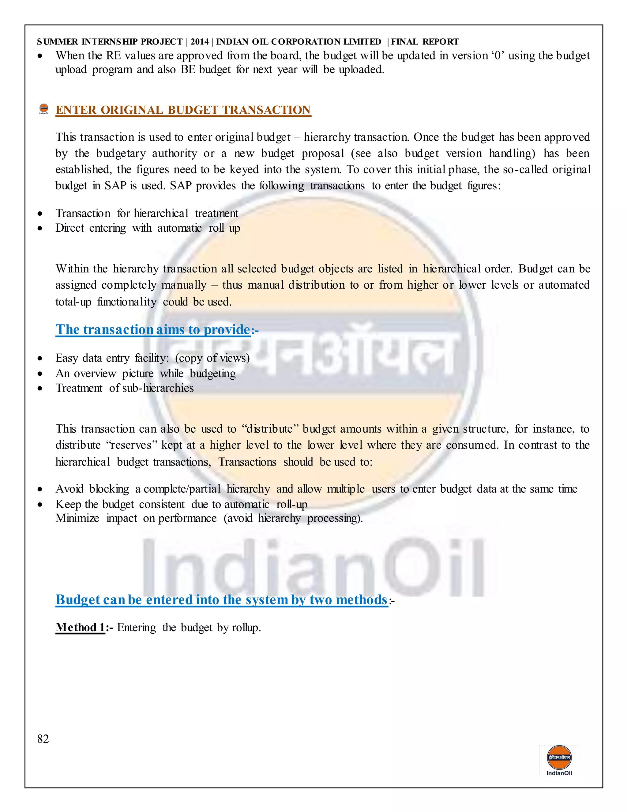 SUMMER INTERNSHIP PROJECT | 2014 | INDIAN OIL CORPORATION LIMITED | FINAL REPORT
82
 When the RE values are approved from the board, the budget will be updated in version ‘0’ using the budget
upload program and also BE budget for next year will be uploaded.
ENTER ORIGINAL BUDGET TRANSACTION
This transaction is used to enter original budget – hierarchy transaction. Once the budget has been approved
by the budgetary authority or a new budget proposal (see also budget version handling) has been
established, the figures need to be keyed into the system. To cover this initial phase, the so-called original
budget in SAP is used. SAP provides the following transactions to enter the budget figures:
 Transaction for hierarchical treatment
 Direct entering with automatic roll up
Within the hierarchy transaction all selected budget objects are listed in hierarchical order. Budget can be
assigned completely manually – thus manual distribution to or from higher or lower levels or automated
total-up functionality could be used.
The transactionaims to provide:-
 Easy data entry facility: (copy of views)
 An overview picture while budgeting
 Treatment of sub-hierarchies
This transaction can also be used to “distribute” budget amounts within a given structure, for instance, to
distribute “reserves” kept at a higher level to the lower level where they are consumed. In contrast to the
hierarchical budget transactions, Transactions should be used to:
 Avoid blocking a complete/partial hierarchy and allow multiple users to enter budget data at the same time
 Keep the budget consistent due to automatic roll-up
Minimize impact on performance (avoid hierarchy processing).
Budget canbe entered into the system by two methods:-
Method 1:- Entering the budget by rollup.
 
