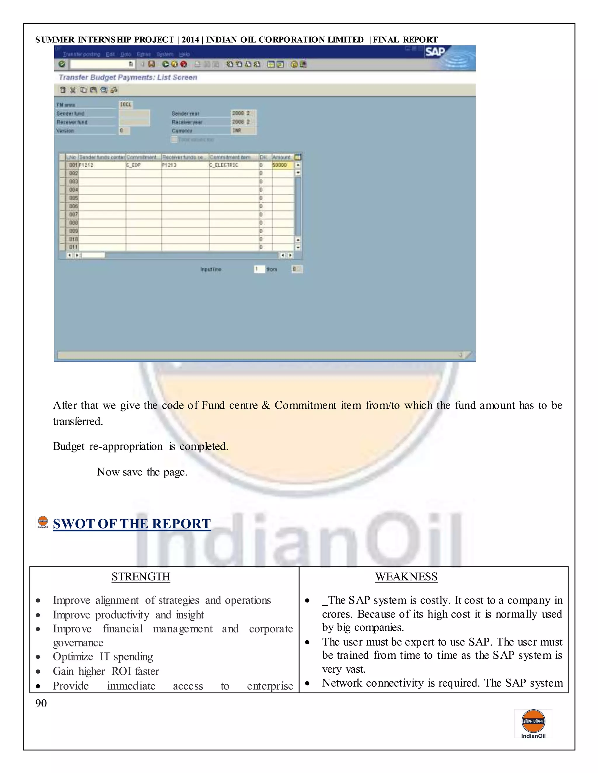 SUMMER INTERNSHIP PROJECT | 2014 | INDIAN OIL CORPORATION LIMITED | FINAL REPORT
90
After that we give the code of Fund centre & Commitment item from/to which the fund amount has to be
transferred.
Budget re-appropriation is completed.
Now save the page.
SWOT OF THE REPORT
STRENGTH
 Improve alignment of strategies and operations
 Improve productivity and insight
 Improve financial management and corporate
governance
 Optimize IT spending
 Gain higher ROI faster
 Provide immediate access to enterprise
WEAKNESS
 The SAP system is costly. It cost to a company in
crores. Because of its high cost it is normally used
by big companies.
 The user must be expert to use SAP. The user must
be trained from time to time as the SAP system is
very vast.
 Network connectivity is required. The SAP system
 