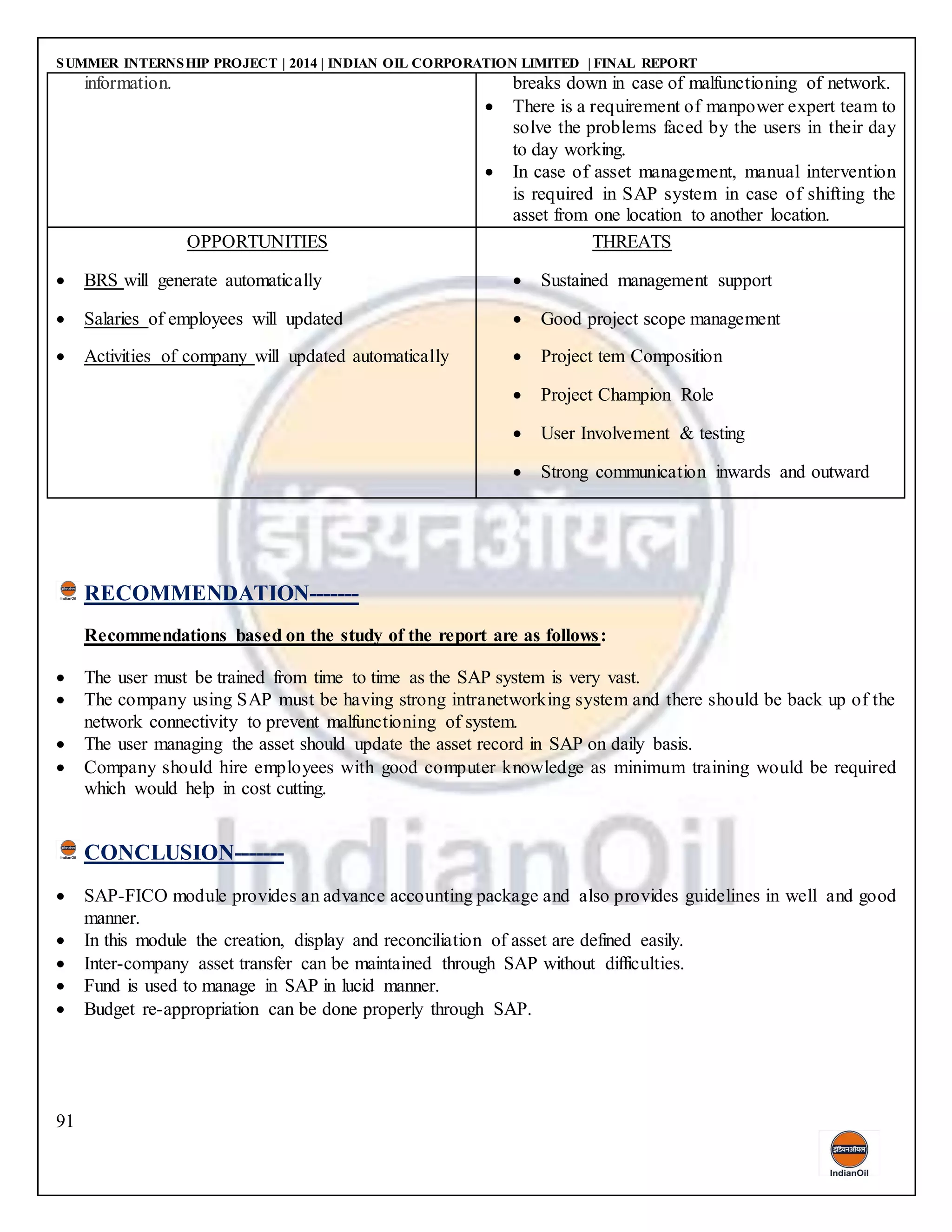 SUMMER INTERNSHIP PROJECT | 2014 | INDIAN OIL CORPORATION LIMITED | FINAL REPORT
91
information. breaks down in case of malfunctioning of network.
 There is a requirement of manpower expert team to
solve the problems faced by the users in their day
to day working.
 In case of asset management, manual intervention
is required in SAP system in case of shifting the
asset from one location to another location.
OPPORTUNITIES
 BRS will generate automatically
 Salaries of employees will updated
 Activities of company will updated automatically
THREATS
 Sustained management support
 Good project scope management
 Project tem Composition
 Project Champion Role
 User Involvement & testing
 Strong communication inwards and outward
RECOMMENDATION-------
Recommendations based on the study of the report are as follows:
 The user must be trained from time to time as the SAP system is very vast.
 The company using SAP must be having strong intranetworking system and there should be back up of the
network connectivity to prevent malfunctioning of system.
 The user managing the asset should update the asset record in SAP on daily basis.
 Company should hire employees with good computer knowledge as minimum training would be required
which would help in cost cutting.
CONCLUSION-------
 SAP-FICO module provides an advance accounting package and also provides guidelines in well and good
manner.
 In this module the creation, display and reconciliation of asset are defined easily.
 Inter-company asset transfer can be maintained through SAP without difficulties.
 Fund is used to manage in SAP in lucid manner.
 Budget re-appropriation can be done properly through SAP.
 