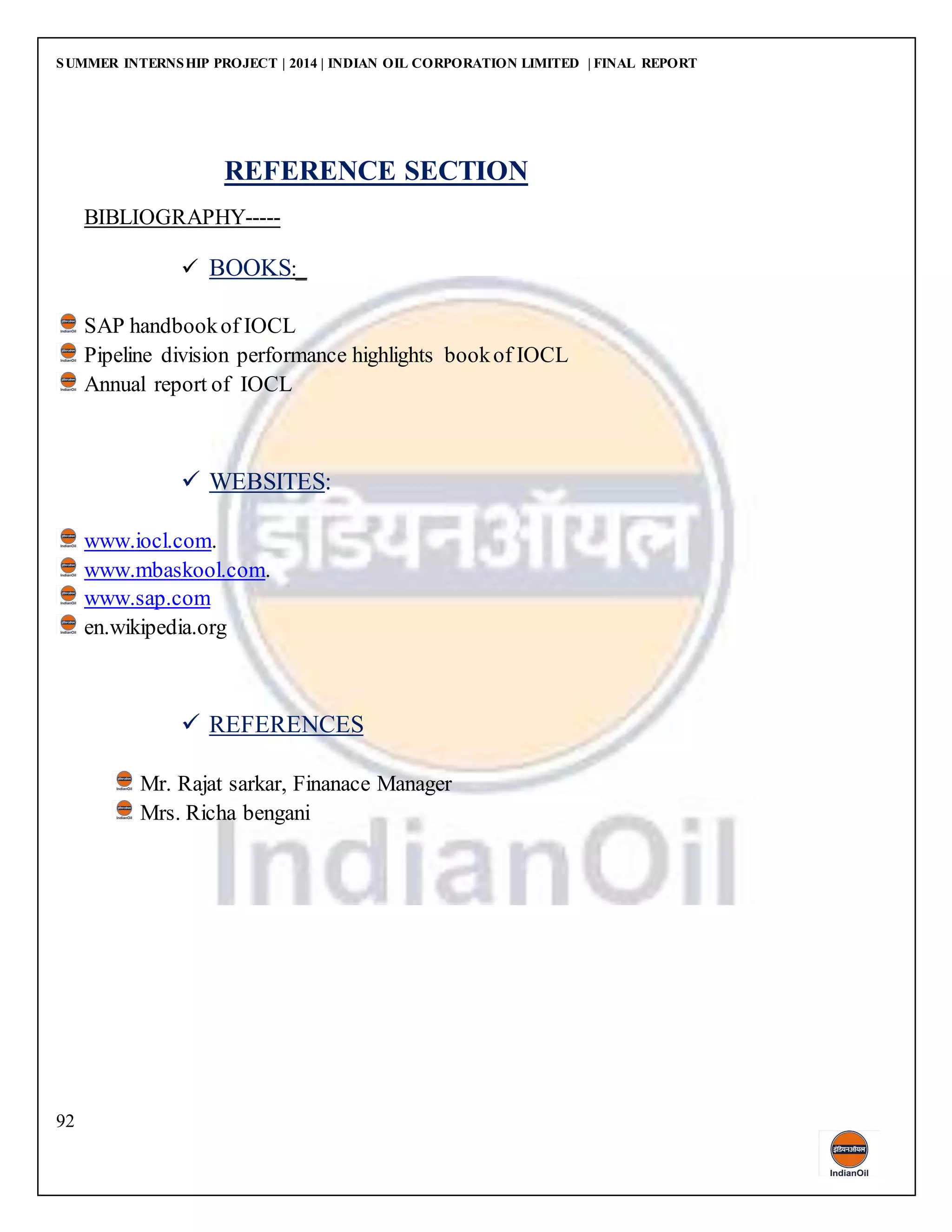 SUMMER INTERNSHIP PROJECT | 2014 | INDIAN OIL CORPORATION LIMITED | FINAL REPORT
92
REFERENCE SECTION
BIBLIOGRAPHY-----
 BOOKS:_
SAP handbookof IOCL
Pipeline division performance highlights bookof IOCL
Annual report of IOCL
 WEBSITES:
www.iocl.com.
www.mbaskool.com.
www.sap.com
en.wikipedia.org
 REFERENCES
Mr. Rajat sarkar, Finanace Manager
Mrs. Richa bengani
 