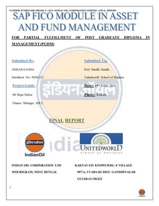 SUMMER INTERNSHIP PROJECT | 2014 | INDIAN OIL CORPORATION LIMITED | FINAL REPORT
1
FOR PARTIAL FULFILLMENT OF POST GRADUATE DIPLOMA IN
MANAGEMENT (PGDM)
Submitted By- Submitted To-
ANKANA SAHA Prof. Hardik Gandhi
Enrolment No- 30301211 Unitedworld School of Business
ProjectGuide- Date:- 19th JUNE, 2014
Mr Rajat Sarkar Place:- Kolkata
Finance Manager, IOCL
FINAL REPORT
INDIAN OIL CORPORATION LTD KARNAVATI KNOWLWDG E VILLAGE
MOURIGRAM, WEST BENGAL 907/A, UVARSAD DIST. GANDHINAGAR
GUJARAT-382422
 