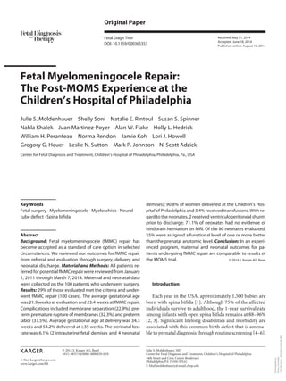 E-Mail karger@karger.com
Original Paper
Fetal Diagn Ther
DOI: 10.1159/000365353
Fetal Myelomeningocele Repair:
The Post-MOMS Experience at the
Children’s Hospital of Philadelphia
Julie S. Moldenhauer Shelly Soni Natalie E. Rintoul Susan S. Spinner
Nahla Khalek Juan Martinez-Poyer Alan W. Flake Holly L. Hedrick
William H. Peranteau Norma Rendon Jamie Koh Lori J. Howell
Gregory G. Heuer Leslie N. Sutton Mark P. Johnson N. Scott Adzick
Center for Fetal Diagnosis and Treatment, Children’s Hospital of Philadelphia, Philadelphia, Pa., USA
demises); 90.8% of women delivered at the Children’s Hos-
pital of Philadelphia and 3.4% received transfusions. With re-
gard to the neonates, 2 received ventriculoperitoneal shunts
prior to discharge; 71.1% of neonates had no evidence of
hindbrain herniation on MRI. Of the 80 neonates evaluated,
55% were assigned a functional level of one or more better
than the prenatal anatomic level. Conclusion: In an experi-
enced program, maternal and neonatal outcomes for pa-
tients undergoing fMMC repair are comparable to results of
the MOMS trial. © 2014 S. Karger AG, Basel
Introduction
Each year in the USA, approximately 1,500 babies are
born with spina bifida [1]. Although 75% of the affected
individuals survive to adulthood, the 1-year survival rate
among infants with open spina bifida remains at 88–96%
[2, 3]. Significant lifelong disabilities and morbidity are
associated with this common birth defect that is amena-
ble to prenatal diagnosis through routine screening [4–6].
Key Words
Fetal surgery · Myelomeningocele · Myeloschisis · Neural
tube defect · Spina bifida
Abstract
Background: Fetal myelomeningocele (fMMC) repair has
become accepted as a standard of care option in selected
circumstances. We reviewed our outcomes for fMMC repair
from referral and evaluation through surgery, delivery and
neonatal discharge. Material and Methods: All patients re-
ferred for potential fMMC repair were reviewed from January
1, 2011 through March 7, 2014. Maternal and neonatal data
were collected on the 100 patients who underwent surgery.
Results: 29% of those evaluated met the criteria and under-
went fMMC repair (100 cases). The average gestational age
was 21.9 weeks at evaluation and 23.4 weeks at fMMC repair.
Complications included membrane separation (22.9%), pre-
term premature rupture of membranes (32.3%) and preterm
labor (37.5%). Average gestational age at delivery was 34.3
weeks and 54.2% delivered at ≥35 weeks. The perinatal loss
rate was 6.1% (2 intrauterine fetal demises and 4 neonatal
Received: May 21, 2014
Accepted: June 18, 2014
Published online: August 15, 2014
Julie S. Moldenhauer, MD
Center for Fetal Diagnosis and Treatment, Children’s Hospital of Philadelphia
34th Street and Civic Center Boulevard
Philadelphia, PA 19104 (USA)
E-Mail moldenhauerj @ email.chop.edu
© 2014 S. Karger AG, Basel
1015–3837/14/0000–0000$39.50/0
www.karger.com/fdt
Downloadedby:
EmoryUniversity
170.140.214.2-8/21/20146:50:40PM
 
