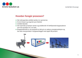 Avfall blir til energi 
10 
Hvordan foregår prosessen? 
• Det våtorganiske avfallet samles inn og kvernes 
• Enviro Enzym og organisk syre tilsettes 
• Avfallet blandes 
• Den kjemiske prosessen starter og avfallet blir lit lettflytende biogassubstrat 
som kan pumpes inn i en tank 
• Biogassubstratet er så energirikt at det gir en raskere energiproduksjon og 
kan øke energiuttaket i biogassanlegget med opptil 40 prosent 
 