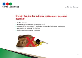 Avfall blir til energi 
12 
Effektiv løsning for butikker, restauranter og andre 
bedrifter 
• Innfrir EU-krav 
• Mer effektiv logistikk for våtorganisk avfall 
• Tankløsningen er kompakt – volumbehov for avfallshåndtering er redusert 
• Luktplager og skadedyr vil forsvinne 
• Matavfallet blir resirkulert til energi 
X 
 