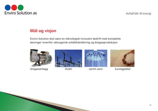Avfall blir til energi 
14 
Mål og visjon 
Enviro Solution skal være en teknologisk innovativ bedrift med komplette 
løsninger innenfor våtorganisk avfallshåndtering og biogassproduksjon 
biogassanlegg strøm varmt vann kunstgjødsel 
