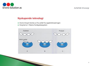 Avfall blir til energi 
8 
Nyskapende teknologi 
• Enviro Enzym hentes ut fra avfall fra oppdrettsnæringen 
• Enzymet er i fiskens fordøyelsessystem 
 