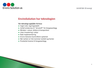 Avfall blir til energi 
9 
EnviroSolution har teknologien 
Vår teknologi oppfyller EU-krav 
• Ingen lukt, lagringsstabilt 
• Avfall omdannes til “drivstoff” for biogassanlegg 
• Minsker i volum, lettere å transportere 
• Liten investering i utstyr 
• Rask implementering 
• Enviro Solution kontrollerer systemet 
• Når tanken er full, kommer tankbil og henter 
• Produktet leveres til biogassanlegg 
 
