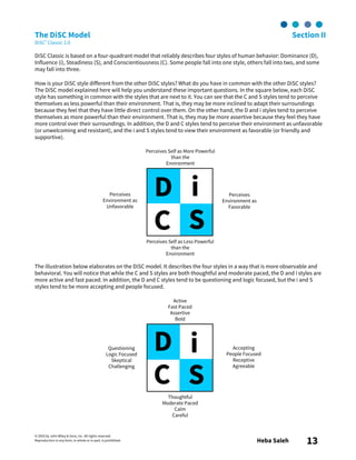© 2003 by John Wiley & Sons, Inc. All rights reserved.
Reproduction in any form, in whole or in part, is prohibited. Heba Saleh 13
The DiSC Model Section II
DiSC® Classic 2.0
DiSC Classic is based on a four-quadrant model that reliably describes four styles of human behavior: Dominance (D),
Influence (i), Steadiness (S), and Conscientiousness (C). Some people fall into one style, others fall into two, and some
may fall into three.
How is your DiSC style different from the other DiSC styles? What do you have in common with the other DiSC styles?
The DiSC model explained here will help you understand these important questions. In the square below, each DiSC
style has something in common with the styles that are next to it. You can see that the C and S styles tend to perceive
themselves as less powerful than their environment. That is, they may be more inclined to adapt their surroundings
because they feel that they have little direct control over them. On the other hand, the D and i styles tend to perceive
themselves as more powerful than their environment. That is, they may be more assertive because they feel they have
more control over their surroundings. In addition, the D and C styles tend to perceive their environment as unfavorable
(or unwelcoming and resistant), and the i and S styles tend to view their environment as favorable (or friendly and
supportive).
The illustration below elaborates on the DiSC model. It describes the four styles in a way that is more observable and
behavioral. You will notice that while the C and S styles are both thoughtful and moderate paced, the D and i styles are
more active and fast paced. In addition, the D and C styles tend to be questioning and logic focused, but the i and S
styles tend to be more accepting and people focused.
D i
C S
Perceives Self as More Powerful
than the
Environment
Perceives
Environment as
Favorable
Perceives Self as Less Powerful
than the
Environment
Perceives
Environment as
Unfavorable
D i
C S
Active
Fast Paced
Assertive
Bold
Accepting
People Focused
Receptive
Agreeable
Questioning
Logic Focused
Skeptical
Challenging
Thoughtful
Moderate Paced
Calm
Careful
 