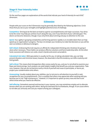 © 2003 by John Wiley & Sons, Inc. All rights reserved.
Reproduction in any form, in whole or in part, is prohibited. Heba Saleh 6
Stage II: Your Intensity Index Section I
DiSC® Classic 2.0
On the next four pages are explanations of the words that indicate your level of intensity for each DiSC®
dimension.
D Dimension
People with your score on the D Dimension may be generally described by the following adjectives. Circle
those that you see as your strengths and highlight potential areas of challenge.
Competitive: Striving to be the best can lead to superior accomplishments and major successes. Your drive
to be the victor may help you achieve much along the way, even if you fall short of your ultimate goal. This
desire can become obsessive, though, if you only think about winning and pay no attention to the cost.
Quick: Your agility in grasping complexities and forming opinions rapidly is an enviable talent that can help
speed up an organization’s progress. The key is to temper your tendency to make fast decisions or you will be
seen as reckless or oblivious to dangers.
Self-reliant: Embracing this trait requires an affinity for independent thinking and a fondness for going it
alone when necessary. These habits can produce effective solutions and hone leadership skills. On the other
hand, excessive self-reliance can undo a team’s bonds and wreck camaraderie.
Calculated risk-taker: Wild speculation is usually not for you. In taking calculated risks, you can help
prevent disasters and minimize losses; however, the downside is that this tendency can stifle creativity and
limit growth.
Self-critical: This means that introspection often comes easily for you, and you’re not afraid to examine your
flaws and shortcomings. Such analysis can yield helpful insights that benefit you and your organization. Take
care, however, that you do not become overly critical of yourself and cease to participate, or worse yet,
project your condemnation onto others.
Unassuming: Usually modest about your abilities, you’re not one to call attention to yourself or seek
recognition for your accomplishments. This is a quality that others may appreciate when working with you
because you’re not "high maintenance." However, it’s important to speak up every now and then to let
others know what you need to be effective.
Self-effacing: Somewhat reserved and low-key in your manner, you may sometimes employ wit to alleviate
tension when you are working with others. Being too laid-back has its drawbacks, though. It can cause others
to not take you seriously and cost you respect among your colleagues.
 