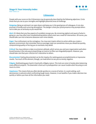 © 2003 by John Wiley & Sons, Inc. All rights reserved.
Reproduction in any form, in whole or in part, is prohibited. Heba Saleh 8
Stage II: Your Intensity Index Section I
DiSC® Classic 2.0
S Dimension
People with your score on the S Dimension may be generally described by the following adjectives. Circle
those that you see as your strengths and highlight potential areas of challenge.
Outgoing: Being an extrovert can open doors and keep you in the good graces of colleagues. It can also
promote a friendly and nurturing atmosphere. The danger is that your jovial presence may prompt others
not to take you as seriously as you would like.
Alert: It’s likely that very few aspects of a problem escape you. By remaining vigilant and aware of what is
going on, you may often start troubleshooting before others even see a need for intervention. Of course, you
should take care not to become obsessive over minor details.
Eager: Your enthusiasm can be contagious. You may even inspire others to action while you create a
dynamic environment. But remember that an overeager style can sometimes move you ahead too quickly,
compromising quality or forcing you to overlook a key detail.
Critical: You may embrace a take-no-prisoners attitude, which serves you and your organization well when
brutal honesty is the only way to keep things on track or to filter out misguided projects. However, you
should take care that your criticism isn’t insensitive to others.
Discontented: Feeling discontented can be the impetus for seeking great accomplishments or impressive
results. Too much of this element, though, can lead others to see you as merely negative.
Fidgety: Multitasking goes hand-in hand with a fidgety nature. This trait can come in handy when balancing
many different projects. The downside is that such a predisposition can cause trouble when focusing on one
issue at a time.
Impetuous: This means that you often decide quickly on a course of action. In a work setting, such
decisiveness is welcome when confronting tough issues. However, it can backfire if you make a decision too
quickly or before you have all the information you need.
 