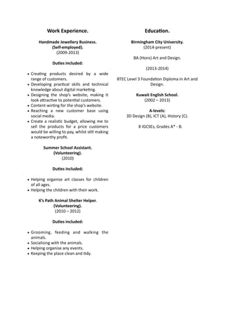 Work 
Experience. 
Handmade 
Jewellery 
Business. 
(Self-­‐employed). 
(2009-­‐2013) 
DuDes 
included: 
• Crea:ng 
products 
desired 
by 
a 
wide 
range 
of 
customers. 
• Developing 
prac:cal 
skills 
and 
technical 
knowledge 
about 
digital 
marke:ng. 
• Designing 
the 
shop’s 
website, 
making 
it 
look 
aMrac:ve 
to 
poten:al 
customers. 
• Content 
wir:ng 
for 
the 
shop’s 
website. 
• Reaching 
a 
new 
customer 
base 
using 
social 
media. 
• Create 
a 
realis:c 
budget, 
allowing 
me 
to 
sell 
the 
products 
for 
a 
price 
customers 
would 
be 
willing 
to 
pay, 
whilst 
s:ll 
making 
a 
noteworthy 
profit. 
Summer 
School 
Assistant. 
(Volunteering). 
(2010) 
DuDes 
included: 
• Helping 
organise 
art 
classes 
for 
children 
of 
all 
ages. 
• Helping 
the 
children 
with 
their 
work. 
K’s 
Path 
Animal 
Shelter 
Helper. 
(Volunteering). 
(2010 
– 
2012) 
DuDes 
included: 
• Grooming, 
feeding 
and 
walking 
the 
animals. 
• Socialising 
with 
the 
animals. 
• Helping 
organise 
any 
events. 
• Keeping 
the 
place 
clean 
and 
:dy. 
EducaDon. 
Birmingham 
City 
University. 
(2014-­‐present) 
BA 
(Hons) 
Art 
and 
Design. 
(2013-­‐2014) 
BTEC 
Level 
3 
Founda:on 
Diploma 
in 
Art 
and 
Design. 
Kuwait 
English 
School. 
(2002 
– 
2013) 
A-­‐levels: 
3D 
Design 
(B), 
ICT 
(A), 
History 
(C). 
8 
IGCSEs, 
Grades 
A* 
-­‐ 
B. 
