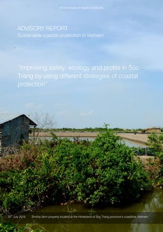 HZ University of Applied Sciences
ADVISORY REPORT
Sustainable coastal protection in Vietnam
“Improving safety, ecology and profits in Soc
Trang by using different strategies of coastal
protection”
20th
July 2015 Shrimp farm property located at the Hinterland of Soc Trang province’s coastline, Vietnam
 