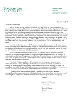 February 12, 2017
To whom it may concern:
It is my pleasure to write this letter of reference for Plash Sachdeva. I have known Plash for
approximately one year through his role as the president of our Graduate Student Organization (GSO). Our
GSO represents over 3,000 Masters and Doctoral students to the university’s senior administration. In this
role, Plash serves on several university administration boards and committees, including our Senior
Officers Group +, our Strategic Planning Steering Committee, and our Transportation and Parking Services
Committee. He also represents GSO on several other groups that work with students, faculty, and staff on
issues relevant to Graduate Students. In addition, I know that Plash works many hours per week in a part-
time position on campus, as well as being a full-time MS student in our Computer Science Department. I
am told by others who work with him that Plash does all of these tasks with the utmost diligence and
quality.
I have always been impressed with Plash’s character, thoughtfulness, and consideration. I know
that he is a strong student and a hard worker. I enjoy my conversations with Plash because his personality
and friendliness is disarming and creates an immediate sense of trust. His outstanding work in his role as
the GSO President are testimonies of his future promise.
What has been most impressive is the way that, in just a few months, Plash has completely
reoriented the relationship between the GSO and the university senior administration. He was quick to
understand issues that he could impact and those that he could not, and focused his attention on those that
were within his sphere of influence. I greatly appreciate this approach as it has resulted in a much more
successful and collaborative relationship.
Not only is Plash a very effective GSO president from the perspective of the university
administration, he is a strong and outspoken advocate for his student constituents. When he sees a
problem, he takes it on with full engagement and works with those who can help meet his goals. For
example, he has worked closely with the administration to revamp campus bus schedules to better meet the
needs of graduate students whose hours don’t conform to those of most undergraduates.
I know that others will provide letters about Plash’s academic and research skills and
accomplishment from a perspective close to his field of study. However, my letter is to serve as a way of
connecting Plash to a person at Binghamton who has been impressed by his spirit and collegiality.
Sincerely,
Harvey G. Stenger
President
 