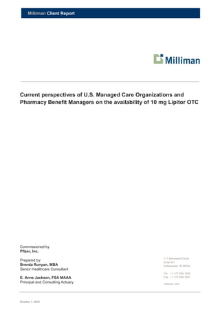 October 1, 2015
Milliman Client Report
Current perspectives of U.S. Managed Care Organizations and
Pharmacy Benefit Managers on the availability of 10 mg Lipitor OTC
Commissioned by
Pfizer, Inc.
Prepared by:
Brenda Runyan, MBA
Senior Healthcare Consultant
E. Anne Jackson, FSA MAAA
Principal and Consulting Actuary
111 Monument Circle
Suite 601
Indianapolis, IN 46204
Tel +1 317 639 1000
Fax +1 317 639 1001
milliman.com
 