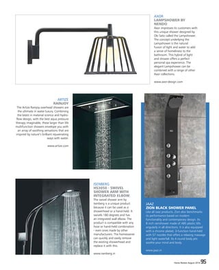 Home Review August 2016 95Home Review August 2016 95
JAAZ
ZION BLACK SHOWER PANEL
Like all Jaaz products, Zion also benchmarks
its performance based on modern
functionality and contemporary design. Its
8 inch rainshower made of ABS plastic tilts
angularly in all directions. It is also equipped
with a chrome plated, 3-function hand-held
with 57 nozzles that offers a relaxing massage
and light waterfall. Its 4 round body jets
soothe your mind and body.
www.jaaz.in
AXOR
LAMPSHOWER BY
NENDO
Axor impresses its customers with
this unique shower designed by
Oki Sato called the Lampshower.
The concept underlying the
Lampshower is the natural
fusion of light and water to add
a sense of homeliness to the
bathroom. This hybrid of light
and shower offers a perfect
personal spa experience. The
elegant Lampshower can be
combined with a range of other
Axor collections.
www.axor-design.com
ISENBERG
HS3050 - SWIVEL
SHOWER ARM WITH
INTEGRATED ELBOW
The swivel shower arm by
Isenberg is a unique product
because it can be used as a
showerhead or a hand-held. It
swivels 180 degrees and has
an integrated wall elbow. The
product is compatible with any
hose or hand-held combination
- even ones made by other
manufacturers. The homeowner
can quickly and easily remove
the existing showerhead and
replace it with this.
www.isenberg.in
ARTIZE
RAINJOY
The Artize Rainjoy overhead showers are
the ultimate in water luxury. Combining
the latest in material science and hydro-
flow design, with the best aqua pressure
therapy imaginable, these larger than life
multifunction showers envelope you with
an array of soothing sensations that are
inspired by nature’s brilliant rejuvenating
ways with water.
www.artize.com
 