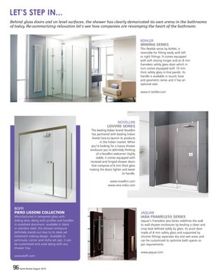 96 Home Review August 201696 Home Review August 2016
BOFFI
PIERO LISSONI COLLECTION
Manufactured in tempered glass with
sliding door along with profiles and handles
in anodized aluminum, available in black
or stainless steel, this shower enclosure
definitely stands out due to its sleek yet
statement making design. Available in
peninsula, corner and niche set ups, it can
be customized and used along with any
shower tray.
www.boffi.com
KOHLER
MINIMA SERIES
This flexible series by Kohler, is
reversible for fitting easily with left
or right fittings. It comes equipped
with soft closing hinges and an 8 mm
frameless safety glass door which in
turn comes equipped with 10 mm
thick safety glass in-line panels. Its
handle is available in round, bow
and geometric series and it has an
optional seat.
www.in.kohler.com
JAQUAR
IARA FRAMELESS SERIES
Jaquar’s Frameless Iara Series redefines the wall
to wall shower enclosures by lending a clean and
crisp look defined solely by glass. Its pivot door
made of 8 mm safety glass and supported by
chrome fittings separates dry and wet areas and
can be customized to optimize bath spaces as
per requirements.
www.jaquar.com
NOVELLINI
LOUVRE SERIES
The leading Italian brand Novellini
has partnered with leading Indian
brand Cera to launch its products
in the Indian market. When
you’re looking for a luxury shower
enclosure you’re definitely thinking
of a Novellini welcome! Highly
stable, it comes equipped with
recessed and hinged shower doors
that comprise of 6 mm thick glass
making the doors lighter and easier
to handle.
www.novellini.com
www.cera-india.com
Behind glass doors and on level surfaces, the shower has clearly demarcated its own arena in the bathrooms
of today. Re-summarizing relaxation let’s see how companies are revamping the heart of the bathroom.
LET’S STEP IN...
 