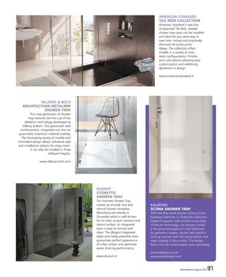 Home Review August 2016 97Home Review August 2016 97
KALDEWEI
SCONA SHOWER TRAY
With the floor level shower surface Scona,
Kaldewei redefines its Ambiente Collection.
Made of superior steel enamel using state-
of-the-art technology, the shower creates
a feel good atmosphere in the bathroom.
Its geometric shapes, square radii stand in
striking contrast with the round details and
slight sloping of the surface. The design
flows into the central waste cover seamlessly.
www.kaldewei.co.uk
www.elaarlifestyle.com
AMERICAN STANDARD
TILE REDI COLLECTION
American Standard’s new line
of patented Tile Redi, tileable
shower base pans can be installed
and tiled the very same day to
save time, money and practically
eliminate all construction
delays. The collection offers
models in a variety of sizes,
drain configurations, finishes
and curb options allowing easy
customization and redefining
dynamism in design.
www.americanstandard.in
DURAVIT
STONETTO
SHOWER TRAY
The Stonetto Shower Tray
creates an entirely new and
natural shower sensation.
Manufactured entirely in
Durasolid which is well known
for its matt, scratch resistant and
robust surface, its integrated
drain is easy to remove and
clean. The diligent integrated
slope and newly patented drain
guarantees perfect appearance
of a flat surface and optimizes
water draining performance.
www.duravit.in
VILLEROY & BOCH
ARCHITECTURA METALRIM
SHOWER TRAY
This new generation of shower
trays features the first use of the
Metalrim technology developed by
Villeroy & Boch. The galvanized steel
reinforcement, integrated into the rim
guarantees maximum material stability.
The fascinating variety of models and
minimalist design allows individual style
and installation options for every room.
It can also be installed in three
different heights.
www.villeroy-boch.com
 