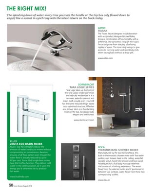 98 Home Review August 201698 Home Review August 2016
KLUDI
ZENTA ECO BASIN MIXER
Kludi’s Eco flow directors reduce the
amount of water used by its mixers without
compromising on convenience. Aeration
ensures a full flow pattern even though the
water flow is actually reduced by up to
40 per cent. Some Kludi single-lever mixers
have the EcoPlus function. They deliver cold
water in the centre position, so it saves the
energy you’d otherwise use to produce
hot water.
www.kludiindia.com
ROCA
THERMOSTATIC SHOWER MIXER
Manufactured by the duo Armani/Roca, this
built-in thermostatic shower mixer with five water
outlets; rain shower head in the ceiling, waterfall
cascade spout, hand held shower and two swivel
headed jets for a full body massage redefines
the luxuries of a bathing experience. The water
flows from the selected outlet and if positioned in
between two symbols, water flows from these two
corresponding outlets.
www.roca.in
DORNBRACHT
TARA LOGIC SERIES
Tara Logic takes up the form of
the Tara Classic single lever mixer
and radically modernizes it. It is
narrower, extends upwards and
draws itself proudly erect – but still
has the same reduced design based
on a cylindrical structure. Whether
as a shower stem or a freestanding
mixer on the tub, Tara Logic looks
elegant and well-toned.
www.dornbracht.com
The splashing down of water every time you turn the handle or the tap has only flowed down to
engulf like a sonnet in synchrony with the latest mixers on the block today.
THE RIGHT MIX!
ARTIZE
TIAARA
The Tiaara faucet designed in collaboration
with ace product designer Michael Foley
brings a combination of functionality with a
difference. The concentric rings of the Tiaara
faucet originate from the play of echoing
ripples of water. The inner ring swings to give
access to running water and seamlessly ends
when swung back without a drop spilt.
www.artize.com
 