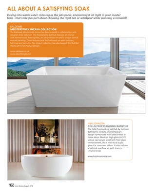 102 Home Review August 2016102 Home Review August 2016
H&R JOHNSON
CELLO FREESTANDING BATHTUB
The Cello freestanding bathtub by Johnson
Bathrooms exhibits a contemporary
design harmonized with latest trends in
home décor. Made of high-gloss LUCITE
special cast acrylic sheet with fiber glass
reinforcement, the 4 mm thick acrylic
gives it a consistent colour. It also includes
a bathtub overflow set with drain in
chrome finish.
www.hrjohnsonindia.com
KALDEWEI
MEISTERSTUCK INCAVA COLLECTION
The Kaldewei Meisterstuck Incava has been created in collaboration with
designer Anke Salomon. The freestanding bathtub features an interior
with harmoniously flowing lines, an ultra-narrow rim and a unique conical
enamel paneling. These features lend the bathroom an extra ordinary
lightness and panache. The elegant collection has also bagged the Red Dot
Award 2015 for Product Design.
www.kaldewei.co.uk
www.elaarlifestyle.com
ALL ABOUT A SATISFYING SOAK
Easing into warm water, relaxing as the jets pulse, envisioning it all right in your master
bath - that’s the fun part about choosing the right tub or whirlpool while planning a remodel!
 