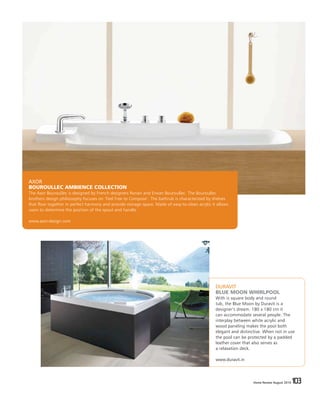 Home Review August 2016 103Home Review August 2016 103
DURAVIT
BLUE MOON WHIRLPOOL
With is square body and round
tub, the Blue Moon by Duravit is a
designer’s dream. 180 x 180 cm it
can accommodate several people. The
interplay between white acrylic and
wood paneling makes the pool both
elegant and distinctive. When not in use
the pool can be protected by a padded
leather cover that also serves as
a relaxation deck.
www.duravit.in
AXOR
BOUROULLEC AMBIENCE COLLECTION
The Axor Bouroullec is designed by French designers Ronan and Erwan Bouroullec. The Bouroullec
brothers design philiosophy focuses on ‘Feel Free to Compose’. The bathrub is characterized by shelves
that flow together in perfect harmony and provide storage space. Made of easy-to-clean acrylic it allows
users to determine the position of the spout and handle.
www.axor-design.com
 