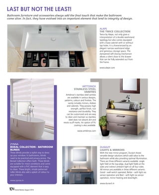 104 Home Review August 2016104 Home Review August 2016
ZYNNA
BOEAL COLLECTION - BATHROOM
BLINDS
These blinds provide a stylish way to dress
up your window. In bathrooms, blinds
need to be practical and privacy prone. The
Boreal Collection offers both. These blinds
are suitable for moist conditions and come
equipped with a PVC element that is easy
to clean. These bright, simple patterned
roller blinds also add a splash of colour to
your interiors.
www.zynna.in
ALAPE
THE TWICE COLLECTION
Twice by Alape, not only gives a
interpretation of a double washstand
typology but also comes equipped
with a base cabinet with or without
tap holes. It is characterized by an
elegant narrow washstand edge
and generous storage space. The
dampened self-closing mechanism
allows a silent close to the drawer
that can be fully extended out from
the frame.
www.alape.com
DURAVIT
LIGHTS & MIRRORS
With the new mirror program, Duravit shows
versatile design solutions which add value to the
bathroom while also providing optimal illumination.
There are three different variants available: single
light field at the top-edge, dual light fields at the
sides and indirect ambient light on all four sides.
All mirrors are available in three different variants:
Good - wall switch operated, Better - with light via
sensor operation and Best - with light via sensor
operation, mirror heating and downlight.
www.duravit.in
ARTTDINOX
STAINLESS STEEL
VANITIES
Arttdinox’s stainless steel vanities
are available in various designs,
patterns, colours and finishes. The
vanity includes mirrors, shelves
and cabinets. They possess high
strength, perfect finish, rust
resistance and durability. They
can be customized and are easy
to clean and maintain as stainless
steel does not absorb dirt and
resists scuff marks. An option of PU
coating is also available.
www.arttdinox.com
Bathroom furniture and accessories always add the final touch that make the bathroom
come alive. In fact, they have evolved into an important element that lend to integrity of design.
LAST BUT NOT THE LEAST!
 