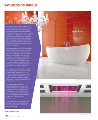 86 Home Review August 2016
Bathrooms are often the only place where
people regularly have time to themselves. Thus
bathroom design should create a refuge of
serenity and personal luxury. Today designers
have broken all norms when it comes to redoing
or designing a bathroom from scratch. With
new products flooding the market along with
new technologies and innovations, a designer’s
job at adding glamour to your bathroom has
just become simpler. There are several ways in
which the tiniest room in your apartment can
be packed with punch.
Home Review leads you through an enriching
edition on bathroom design that talks about
the latest products and trends, equipping
you with tips and ideas to plan your remodel.
As you check out the latest launches and
collections in sanitary ware, surface finishes,
bathroom furniture and accessories, do
not miss our abstract on the latest trends
in accessorising your bath space and tips
on how you can maximise the inches without
much ado in your personal little space.
Today design is more than what meets the
eye. Design lies in the smallest and simplest
of details. Wash basins and WCs are no
longer conventional bowls and buckets but
magnets of detailed design that pull your
gaze and make sure to hold it. Showers
have evolved into cascading waterfalls that
lend a spa like experience.
Technology has also lent itself to
configuring light and sound with water
- a fusion that relaxes and soothes your
tired senses. Surface finishes today have
all the gravity to attract your attention.
Accessories have created a new market
place for themselves as design mingles in
to give them a new definition in
bathroom design.
Today the bathroom has emerged into a
personal retreat - an oasis of peace and
relaxation with aesthetics and comfort
playing the key role.
BATHROOM SPLENDOUR
Text By Kanupriya Pachisia
Photo Courtesy: Villeroy & Boch
Photo Courtesy: Graff
 